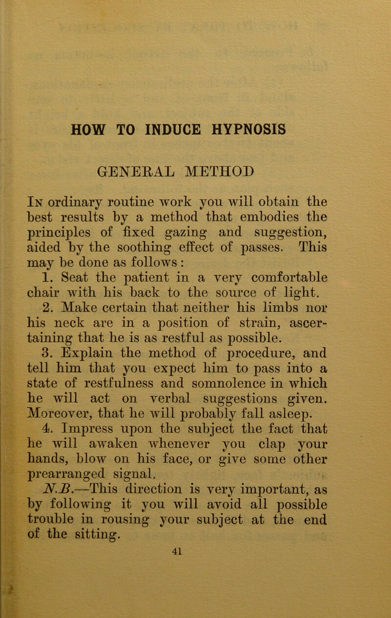 HOW TO INDUCE HYPNOSIS GENERAL METHOD In ordinary routine work you will obtain the best results by a method that embodies the principles of fixed gazing and suggestion, aided hy the soothing effect of passes. This may be done as follows : 1. Seat the patient in a very comfortable chair with his hack to the source of light. 2. Make certain that neither his limbs nor his neck are in a position of strain, ascer- taining that he is as restful as possible. 3. Explain the method of procedure, and tell him that you expect him to pass into a state of restfulness and somnolence in which he will act on verbal suggestions given. Moreover, that he will probably fall asleep. 4. Impress upon the subject the fact that he will awaken whenever you clap your hands, blow on his face, or give some other prearranged signal. N.B.—This direction is very important, as by following it you will avoid all possible trouble in rousing your subject at the end of the sitting.