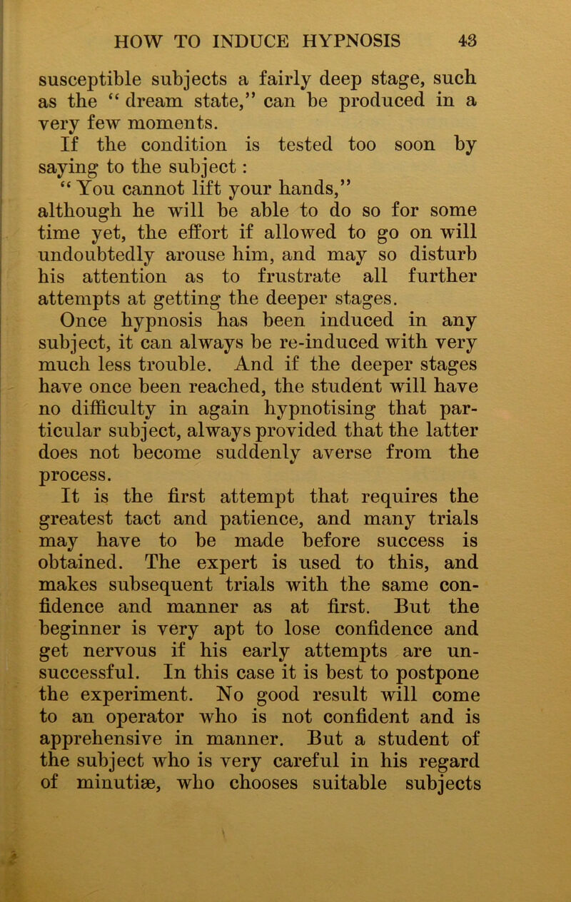 susceptible subjects a fairly deep stage, such as the “ dream state,” can be produced in a very few moments. If the condition is tested too soon by saying to the subject: “You cannot lift your hands,” although he will be able to do so for some time yet, the effort if allowed to go on will undoubtedly arouse him, and may so disturb his attention as to frustrate all further attempts at getting the deeper stages. Once hypnosis has been induced in any subject, it can always be re-induced with very much less trouble. And if the deeper stages have once been reached, the student will have no difficulty in again hypnotising that par- ticular subject, always provided that the latter does not become suddenly averse from the process. It is the first attempt that requires the greatest tact and patience, and many trials may have to be made before success is obtained. The expert is used to this, and makes subsequent trials with the same con- fidence and manner as at first. But the beginner is very apt to lose confidence and get nervous if his early attempts are un- successful. In this case it is best to postpone the experiment. No good result will come to an operator who is not confident and is apprehensive in manner. But a student of the subject who is very careful in his regard of minutiae, who chooses suitable subjects