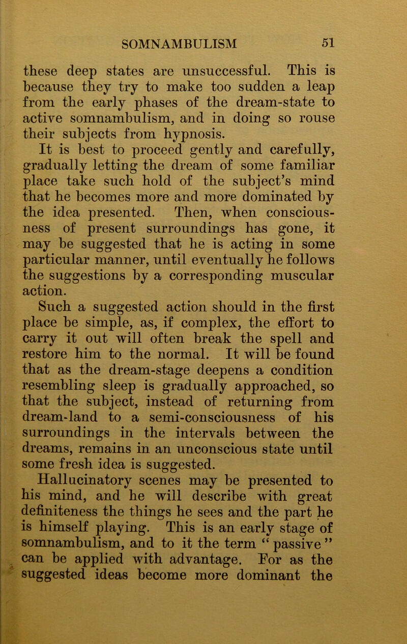 these deep states are unsuccessful. This is because they try to make too sudden a leap from the early phases of the dream-state to active somnambulism, and in doing so rouse their subjects from hypnosis. It is best to proceed gently and carefully, gradually letting the dream of some familiar place take such hold of the subject’s mind that he becomes more and more dominated by the idea presented. Then, when conscious- ness of present surroundings has gone, it may be suggested that he is acting in some particular manner, until eventually he follows the suggestions by a corresponding muscular action. Such a suggested action should in the first place be simple, as, if complex, the effort to carry it out will often break the spell and restore him to the normal. It will be found that as the dream-stage deepens a condition resembling sleep is gradually approached, so that the subject, instead of returning from dream-land to a semi-consciousness of his surroundings in the intervals between the dreams, remains in an unconscious state until some fresh idea is suggested. Hallucinatory scenes may be presented to his mind, and he will describe with great definiteness the things he sees and the part he is himself playing. This is an early stage of somnambulism, and to it the term “ passive ” can be applied with advantage. Tor as the suggested ideas become more dominant the