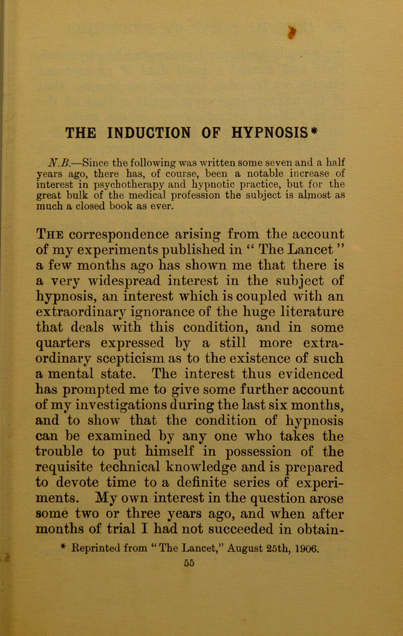 N.B.—Since the following was written some seven and a half years ago, there has, of course, been a notable increase of interest in psychotherapy and hypnotic practice, but for the great bulk of the medical profession the subject is almost as much a closed book as ever. The correspondence arising from the account of my experiments published in “ The Lancet ” a few months ago has shown me that there is a very widespread interest in the subject of hypnosis, an interest which is coupled with an extraordinary ignorance of the huge literature that deals with this condition, and in some quarters expressed by a still more extra- ordinary scepticism as to the existence of such a mental state. The interest thus evidenced has prompted me to give some further account of my investigations during the last six months, and to show that the condition of hypnosis can be examined by any one who takes the trouble to put himself in possession of the requisite technical knowledge and is prepared to devote time to a definite series of experi- ments. My own interest in the question arose some two or three years ago, and when after months of trial I had not succeeded in obtain- * Reprinted from “The Lancet,” August 25th, 1906.