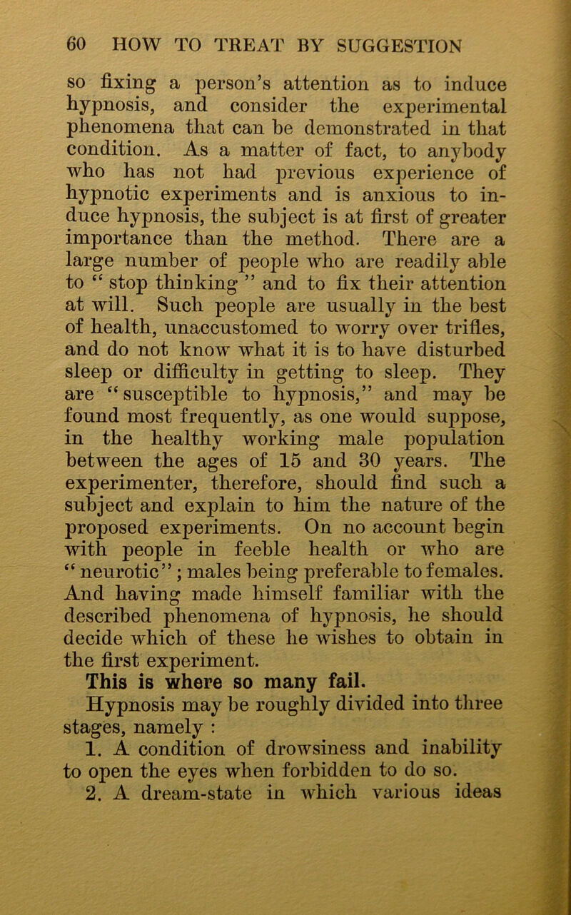 so fixing a person’s attention as to induce hypnosis, and consider the experimental phenomena that can be demonstrated in that condition. As a matter of fact, to anybody who has not had previous experience of hypnotic experiments and is anxious to in- duce hypnosis, the subject is at first of greater importance than the method. There are a large number of people who are readily able to “ stop thinking ” and to fix their attention at will. Such people are usually in the best of health, unaccustomed to worry over trifles, and do not know what it is to have disturbed sleep or difficulty in getting to sleep. They are “susceptible to hypnosis,” and may be found most frequently, as one would suppose, in the healthy working male population between the ages of 15 and 30 years. The experimenter, therefore, should find such a subject and explain to him the nature of the proposed experiments. On no account begin with people in feeble health or who are “ neurotic” ; males being preferable to females. And having made himself familiar with the described phenomena of hypnosis, he should decide which of these he wishes to obtain in the first experiment. This is where so many fail. Hypnosis may be roughly divided into three stages, namely : 1. A condition of drowsiness and inability to open the eyes when forbidden to do so. 2. A dream-state in which various ideas
