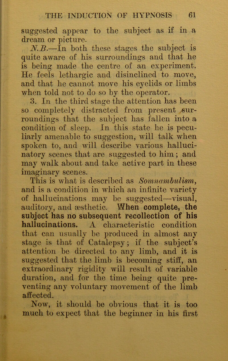 suggested appear to the subject as if in a dream or picture. N.JB.—In both these stages the subject is quite aware of his surroundings and that he is being made the centre of an experiment. He feels lethargic and disinclined to move, and that he cannot move his eyelids or limbs when told not to do so by the operator. 3. In the third stage the attention has been so completely distracted from present /Sur- roundings that the subject has fallen into a condition of sleep. In this state he is pecu- liarly amenable to suggestion, will talk when spoken to, and will describe various halluci- natory scenes that are suggested to him; and may walk about and take active part in these imaginary scenes. This is what is described as Somnambulism, and is a condition in which an infinite variety of hallucinations may be suggested—visual, auditory, and aesthetic. When complete, the subject has no subsequent recollection of his hallucinations. A characteristic condition that can usually be produced in almost any stage is that of Catalepsy; if the subject’s attention be directed to any limb, and it is suggested that the limb is becoming stiff, an extraordinary rigidity will result of variable duration, and for the time being quite pre- venting any voluntary movement of the limb affected. Now, it should be obvious that it is too much to expect that the beginner in his first