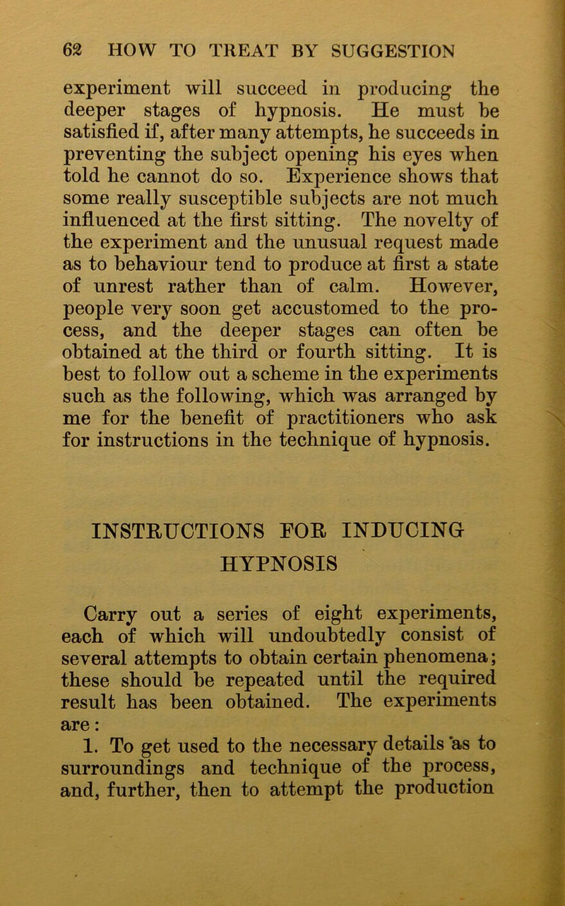 experiment will succeed in producing the deeper stages of hypnosis. He must he satisfied if, after many attempts, he succeeds in preventing the subject opening his eyes when told he cannot do so. Experience shows that some really susceptible subjects are not much influenced at the first sitting. The novelty of the experiment and the unusual request made as to behaviour tend to produce at first a state of unrest rather than of calm. However, people very soon get accustomed to the pro- cess, and the deeper stages can often he obtained at the third or fourth sitting. It is best to follow out a scheme in the experiments such as the following, which was arranged by me for the benefit of practitioners who ask for instructions in the technique of hypnosis. INSTRUCTIONS EOR INDUCING HYPNOSIS Carry out a series of eight experiments, each of which will undoubtedly consist of several attempts to obtain certain phenomena; these should be repeated until the required result has been obtained. The experiments are: 1. To get used to the necessary details as to surroundings and technique of the process, and, further, then to attempt the production