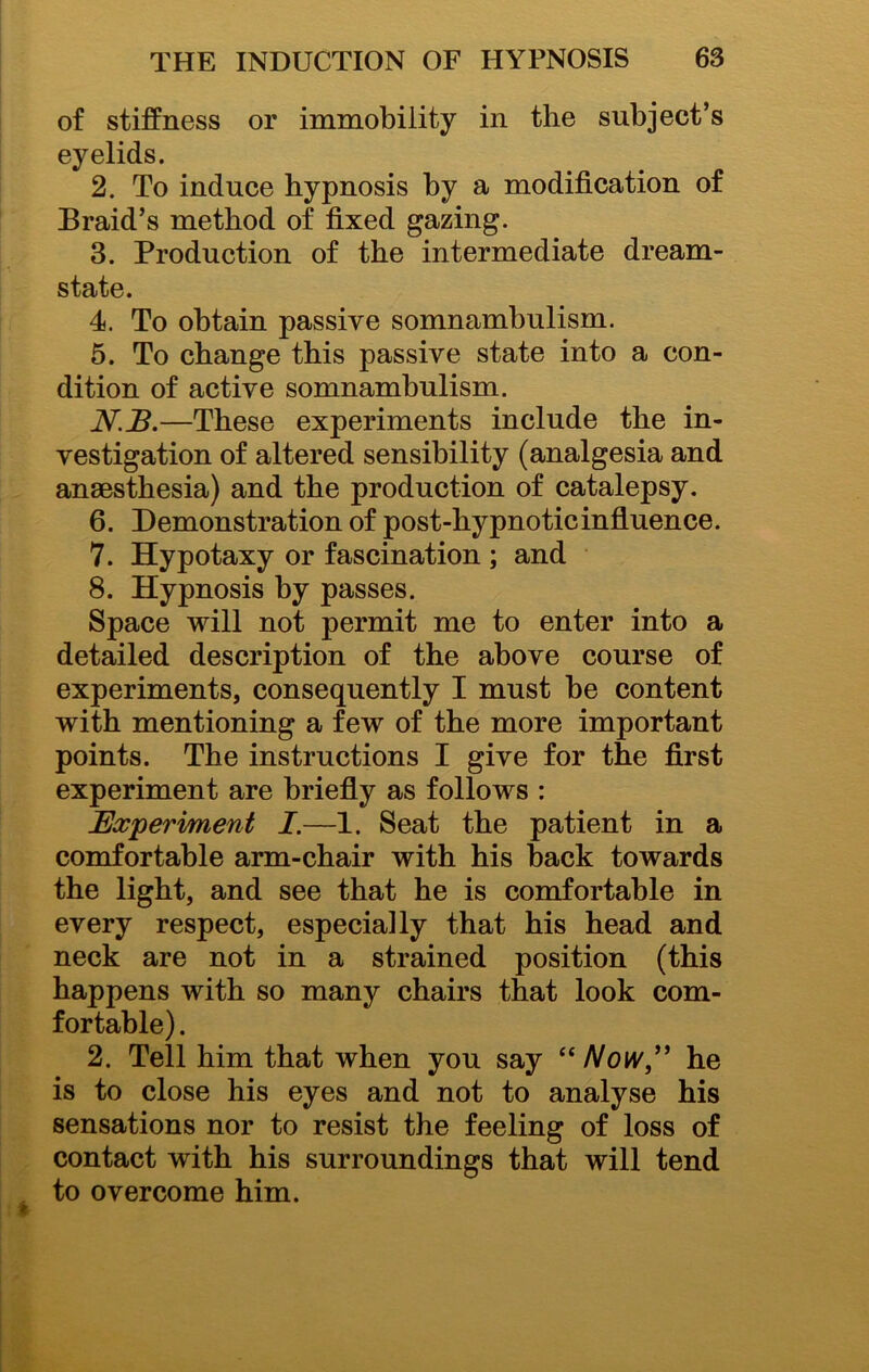 of stiffness or immobility in the subject’s eyelids. 2. To induce hypnosis by a modification of Braid’s method of fixed gazing. 3. Production of the intermediate dream- state. 4. To obtain passive somnambulism. 5. To change this passive state into a con- dition of active somnambulism. N.B,—These experiments include the in- vestigation of altered sensibility (analgesia and anaesthesia) and the production of catalepsy. 6. Demonstration of post-hypnotic influence. 7. Hypotaxy or fascination ; and 8. Hypnosis by passes. Space will not permit me to enter into a detailed description of the above course of experiments, consequently I must be content with mentioning a few of the more important points. The instructions I give for the first experiment are briefly as follows : Experiment I.—1. Seat the patient in a comfortable arm-chair with his back towards the light, and see that he is comfortable in every respect, especially that his head and neck are not in a strained position (this happens with so many chairs that look com- fortable) . 2. Tell him that when you say “/Vow,” he is to close his eyes and not to analyse his sensations nor to resist the feeling of loss of contact with his surroundings that will tend to overcome him.