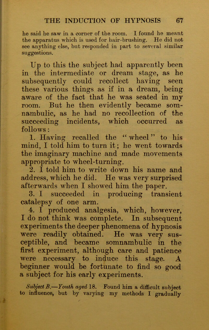 he said he saw in a corner of the room. I found he meant the apparatus which is used for hair-brushing. He did not see anything else, but responded in part to several similar suggestions. Up to this the subject had apparently been in the intermediate or dream stage, as he subsequently could recollect having seen these various things as if in a dream, being aware of the fact that he was seated in my room. But he then evidently became som- nambulic, as he had no recollection of the succeeding incidents, which occurred as follows: 1. Having recalled the <£ wheel ” to his mind, I told him to turn it; he went towards the imaginary machine and made movements appropriate to wheel-turning. 2. I told him to write down his name and address, which he did. He was very surprised afterwards when I showed him the paper. 3. I succeeded in producing transient catalepsy of one arm. 4. I produced analgesia, which, however, I do not think was complete. In subsequent experiments the deeper phenomena of hypnosis were readily obtained. He was very sus- ceptible, and became somnambulic in the first experiment, although care and patience were necessary to induce this stage. A beginner would he fortunate to find so good a subject for his early experiments. Subject B.—Youth aged 18. Found him a difficult subject to influence, but by varying my methods I gradually