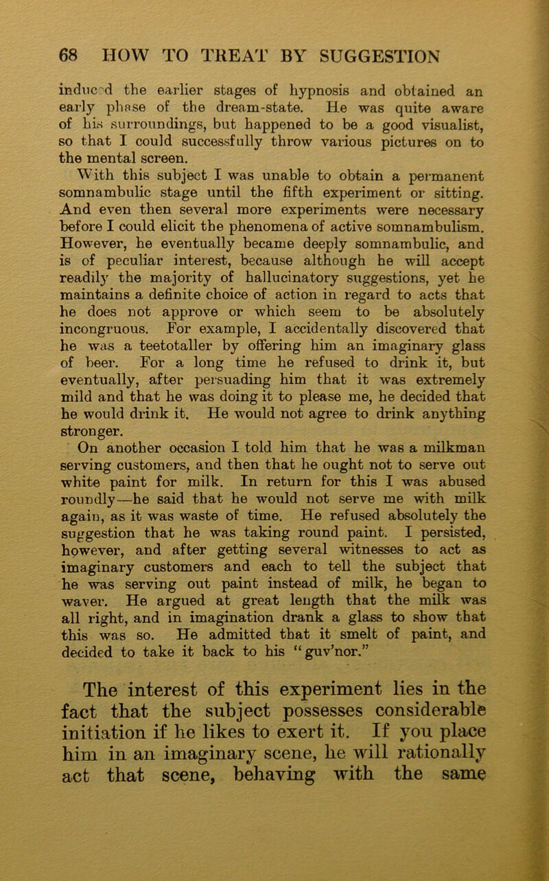 induced the earlier stages of hypnosis and obtained an early phase of the dream-state. He was quite aware of his surroundings, but happened to be a good visualist, so that I could successfully throw various pictures on to the mental screen. With this subject I was unable to obtain a permanent somnambulic stage until the fifth experiment or sitting. And even then several more experiments were necessary before I could elicit the phenomena of active somnambulism. However, he eventually became deeply somnambulic, and is of peculiar interest, because although he will accept readily the majority of hallucinatory suggestions, yet he maintains a definite choice of action in regard to acts that he does not approve or which seem to be absolutely incongruous. For example, I accidentally discovered that he was a teetotaller by offering him an imaginary glass of beer. For a long time he refused to drink it, but eventually, after persuading him that it was extremely mild and that he was doing it to please me, he decided that he would drink it. He would not agree to drink anything stronger. On another occasion I told him that he was a milkman serving customers, and then that he ought not to serve out white paint for milk. In return for this I was abused roundly—he said that he would not serve me with milk again, as it was waste of time. He refused absolutely the suggestion that he was taking round paint. I persisted, however, and after getting several witnesses to act as imaginary customers and each to tell the subject that he was serving out paint instead of milk, he began to waver. He argued at great length that the milk was all right, and in imagination drank a glass to show that this was so. He admitted that it smelt of paint, and decided to take it back to his “guv’nor.” The interest of this experiment lies in the fact that the subject possesses considerable initiation if he likes to exert it. If you place him in an imaginary scene, he will rationally act that scene, behaving with the same