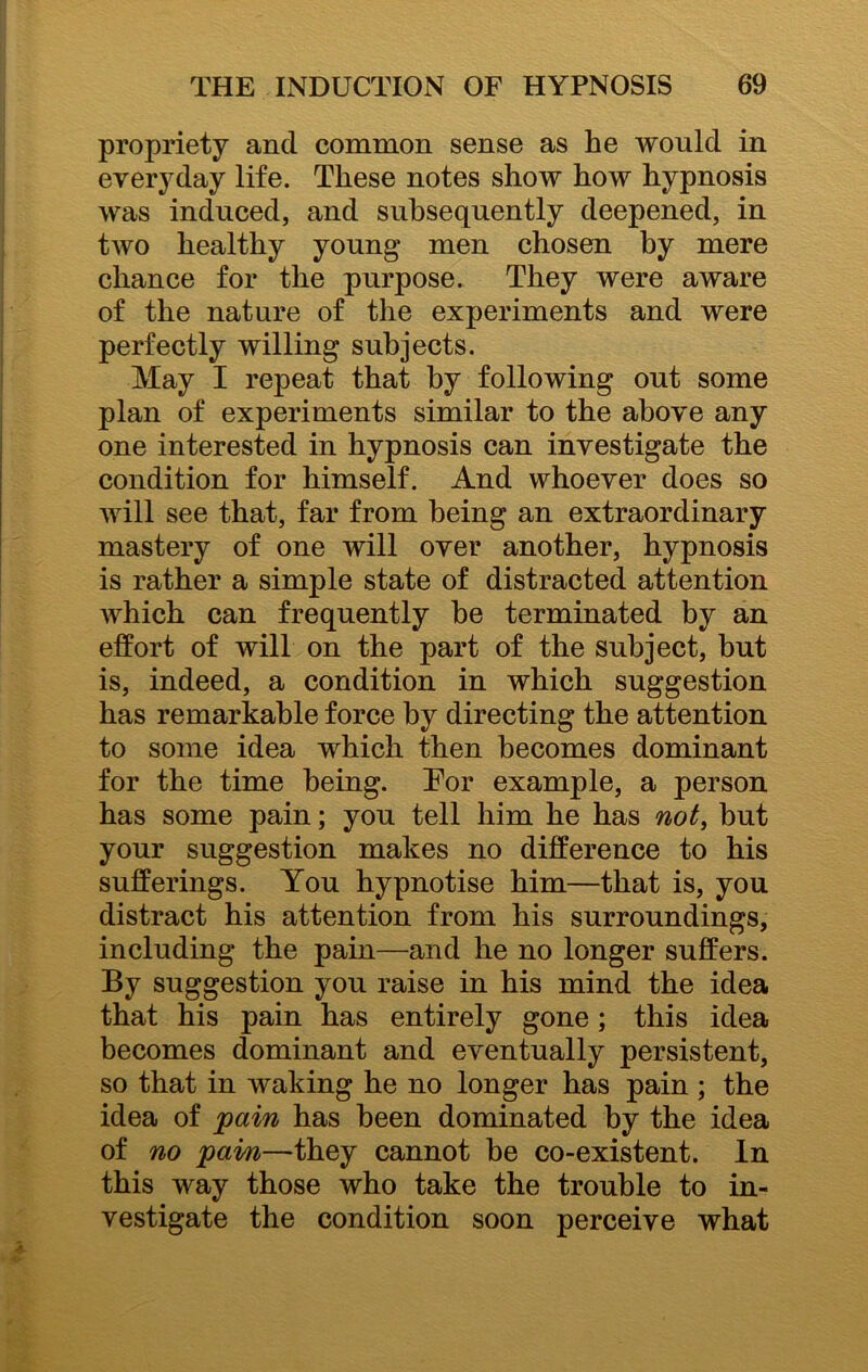 propriety and common sense as he would in everyday life. These notes show how hypnosis was induced, and subsequently deepened, in two healthy young men chosen by mere chance for the purpose. They were aware of the nature of the experiments and were perfectly willing subjects. May I repeat that by following out some plan of experiments similar to the above any one interested in hypnosis can investigate the condition for himself. And whoever does so will see that, far from being an extraordinary mastery of one will over another, hypnosis is rather a simple state of distracted attention which can frequently he terminated by an effort of will on the part of the subject, but is, indeed, a condition in which suggestion has remarkable force by directing the attention to some idea which then becomes dominant for the time being. Eor example, a person has some pain; you tell him he has not, but your suggestion makes no difference to his sufferings. You hypnotise him—that is, you distract his attention from his surroundings, including the pain—and he no longer suffers. By suggestion you raise in his mind the idea that his pain has entirely gone; this idea becomes dominant and eventually persistent, so that in waking he no longer has pain ; the idea of pain has been dominated by the idea of no pain—they cannot be co-existent. In this way those who take the trouble to in- vestigate the condition soon perceive what