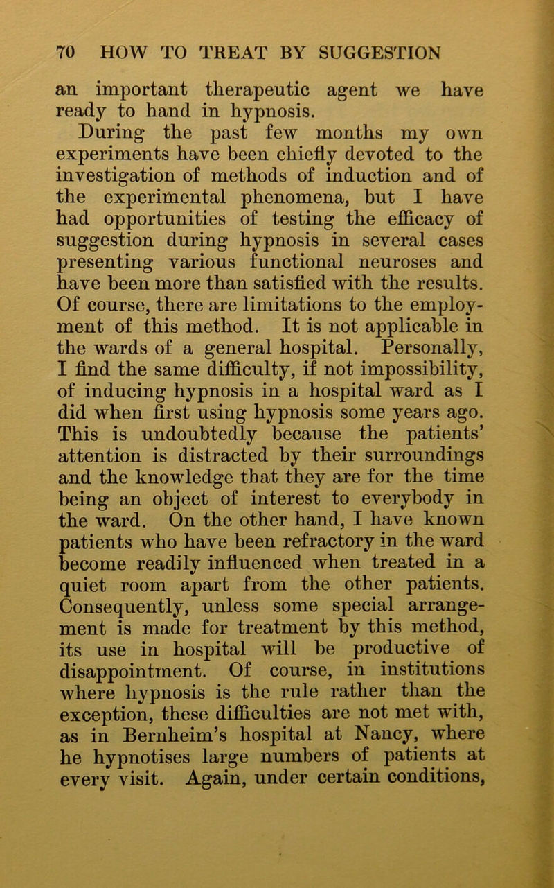 an important therapeutic agent we have ready to hand in hypnosis. During the past few months my own experiments have been chiefly devoted to the investigation of methods of induction and of the experimental phenomena, but I have had opportunities of testing the efficacy of suggestion during hypnosis in several cases presenting various functional neuroses and have been more than satisfied with the results. Of course, there are limitations to the employ- ment of this method. It is not applicable in the wards of a general hospital. Personally, I find the same difficulty, if not impossibility, of inducing hypnosis in a hospital ward as I did when first using hypnosis some years ago. This is undoubtedly because the patients’ attention is distracted by their surroundings and the knowledge that they are for the time being an object of interest to everybody in the ward. On the other hand, I have known patients who have been refractory in the ward become readily influenced when treated in a quiet room apart from the other patients. Consequently, unless some special arrange- ment is made for treatment by this method, its use in hospital will be productive of disappointment. Of course, in institutions where hypnosis is the rule rather than the exception, these difficulties are not met with, as in Bernheim’s hospital at Nancy, where he hypnotises large numbers of patients at every visit. Again, under certain conditions,