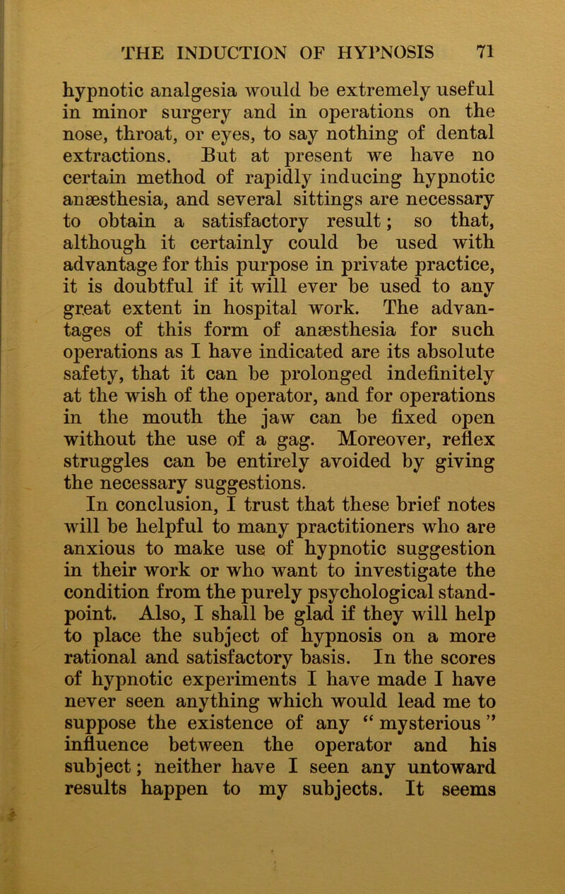 hypnotic analgesia would be extremely useful in minor surgery and in operations on the nose, throat, or eyes, to say nothing of dental extractions. But at present we have no certain method of rapidly inducing hypnotic anaesthesia, and several sittings are necessary to obtain a satisfactory result; so that, although it certainly could be used with advantage for this purpose in private practice, it is doubtful if it will ever be used to any great extent in hospital work. The advan- tages of this form of anaesthesia for such operations as I have indicated are its absolute safety, that it can be prolonged indefinitely at the wish of the operator, and for operations in the mouth the jaw can be fixed open without the use of a gag. Moreover, reflex struggles can be entirely avoided by giving the necessary suggestions. In conclusion, I trust that these brief notes will be helpful to many practitioners who are anxious to make use of hypnotic suggestion in their work or who want to investigate the condition from the purely psychological stand- point. Also, I shall be glad if they will help to place the subject of hypnosis on a more rational and satisfactory basis. In the scores of hypnotic experiments I have made I have never seen anything which would lead me to suppose the existence of any “ mysterious ” influence between the operator and his subject; neither have I seen any untoward results happen to my subjects. It seems