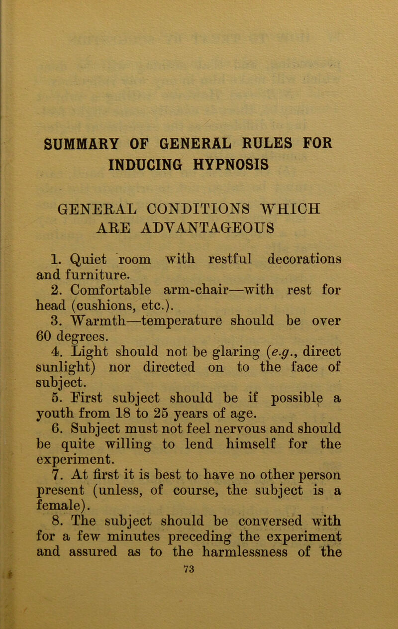 SUMMARY OF GENERAL RULES FOR INDUCING HYPNOSIS GENERAL CONDITIONS WHICH ARE ADVANTAGEOUS 1. Quiet room with restful decorations and furniture. 2. Comfortable arm-chair—with rest for head (cushions, etc.). 3. Warmth—temperature should be over 60 degrees. 4. Light should not he glaring (e.g., direct sunlight) nor directed on to the face of subject. 5. Eirst subject should he if possible a youth from 18 to 25 years of age. 6. Subject must not feel nervous and should be quite willing to lend himself for the experiment. 7. At first it is best to have no other person present (unless, of course, the subject is a female). 8. The subject should he conversed with for a few minutes preceding the experiment and assured as to the harmlessness of the