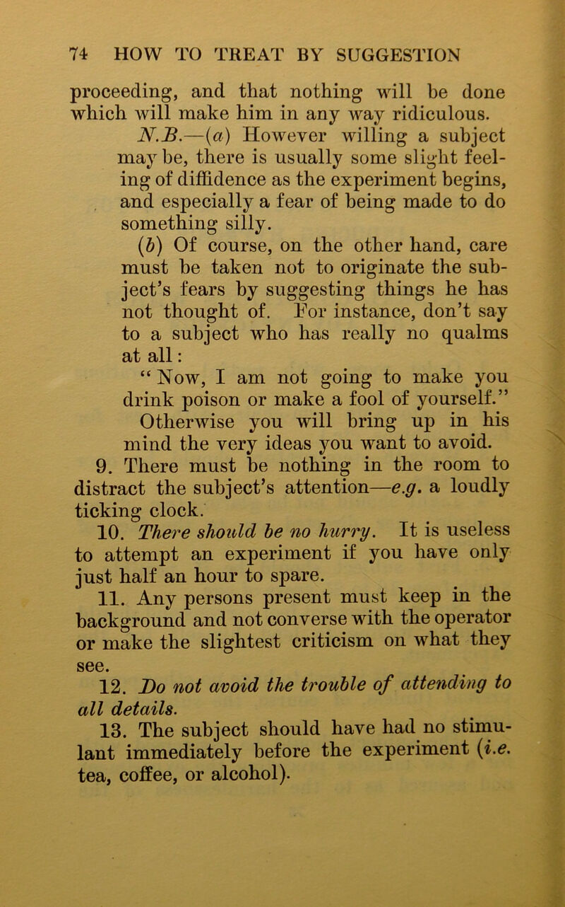 proceeding, and that nothing will be done which will make him in any way ridiculous. N.B.—(a) However willing a subject may be, there is usually some slight feel- ing of diffidence as the experiment begins, and especially a fear of being made to do something silly. (b) Of course, on the other hand, care must he taken not to originate the sub- ject’s fears by suggesting things he has not thought of. For instance, don’t say to a subject who has really no qualms at all: “ Now, I am not going to make you drink poison or make a fool of yourself.” Otherwise you will bring up in his mind the very ideas you want to avoid. 9. There must be nothing in the room to distract the subject’s attention—e.g, a loudly ticking clock. 10. There should be no hurry. It is useless to attempt an experiment if you have only just half an hour to spare. 11. Any persons present must keep in the background and not converse with the operator or make the slightest criticism on what they see. 12. JDo not avoid the trouble of attending to all details. 13. The subject should have had no stimu- lant immediately before the experiment (i.e. tea, coffee, or alcohol).