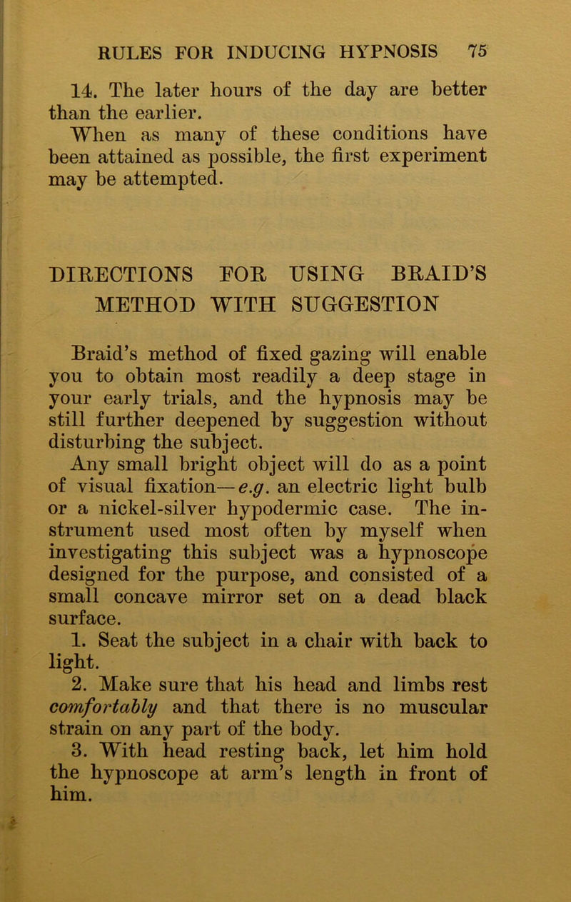 14. The later hours of the day are better than the earlier. When as many of these conditions have been attained as possible, the first experiment may be attempted. DIRECTIONS FOR USING BRAID’S METHOD WITH SUGGESTION Braid’s method of fixed gazing will enable you to obtain most readily a deep stage in your early trials, and the hypnosis may be still further deepened by suggestion without disturbing the subject. Any small bright object will do as a point of visual fixation— e.g. an electric light bulb or a nickel-silver hypodermic case. The in- strument used most often by myself when investigating this subject was a hypnoscope designed for the purpose, and consisted of a small concave mirror set on a dead black surface. 1. Seat the subject in a chair with back to light. 2. Make sure that his head and limbs rest comfortably and that there is no muscular strain on any part of the body. 3. With head resting back, let him hold the hypnoscope at arm’s length in front of him.