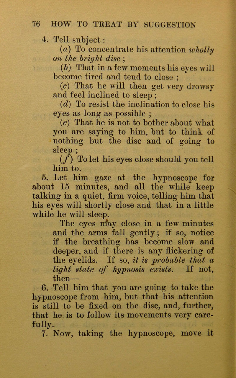 4. Tell subject: (a) To concentrate his attention wholly on the bright disc ; (b) That in a few moments his eyes will become tired and tend to close ; (c) That he will then get very drowsy and feel inclined to sleep ; (d) To resist the inclination to close his eyes as long as possible ; (e) That he is not to bother about what you are saying to him, but to think of nothing but the disc and of going to sleep ; (f) To let his eyes close should you tell him to. 5. Let him gaze at the hypnoscope for about 15 minutes, and all the while keep talking in a quiet, firm voice, telling him that his eyes will shortly close and that in a little while he will sleep. The eyes may close in a few minutes and the arms fall gently; if so, notice if the breathing has become slow and deeper, and if there is any flickering of the eyelids. If so, it is probable that a light state of hypnosis exists. If not, then— 6. Tell him that you are going to take the hypnoscope from him, but that his attention is still to be fixed on the disc, and, further, that he is to follow its movements very care- fully. 7. Now, taking the hypnoscope, move it