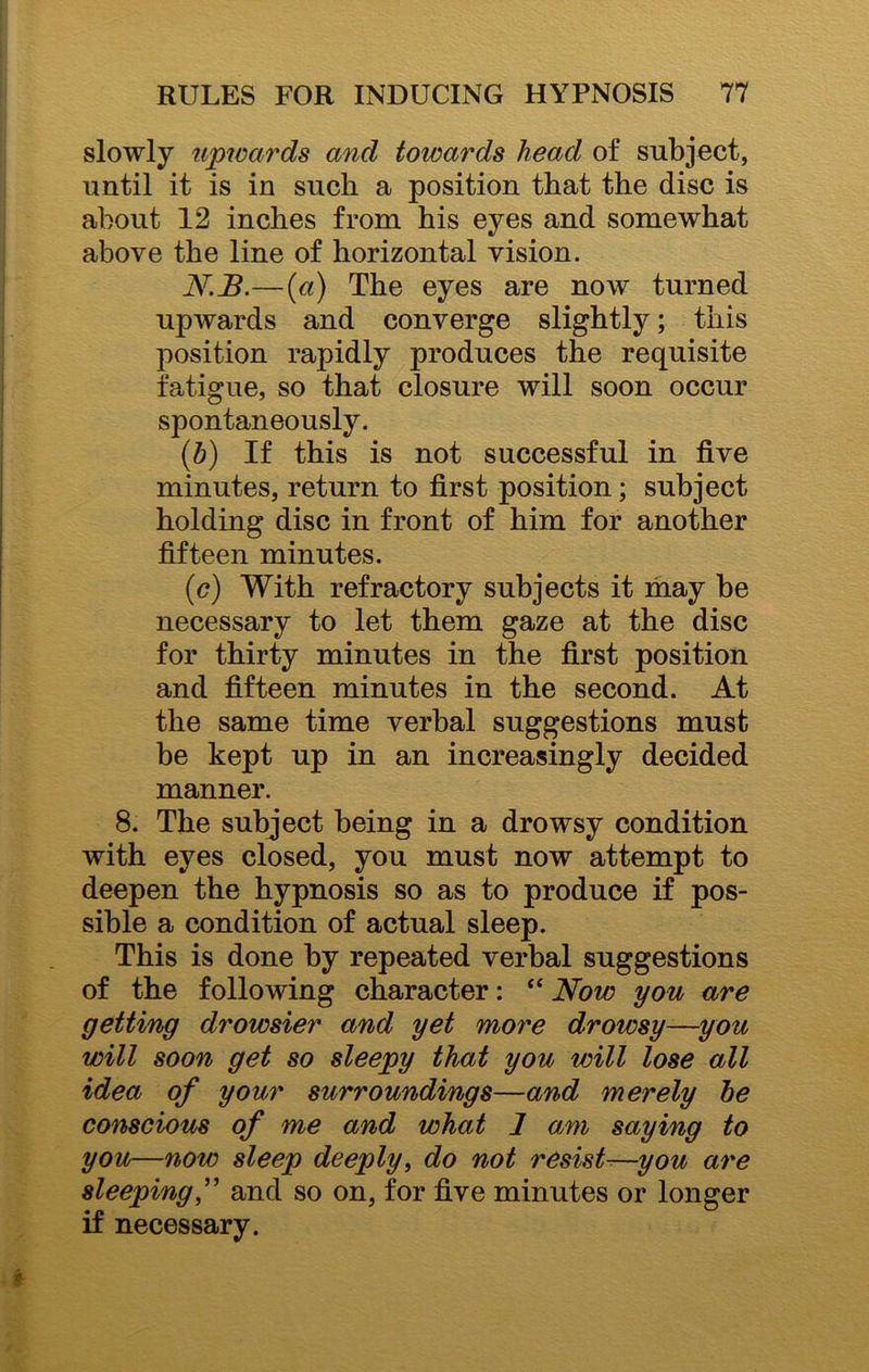 slowly upwards and towards head of subject, until it is in such a position that the disc is about 12 inches from his eyes and somewhat above the line of horizontal vision. N.B.—(a) The eyes are now turned upwards and converge slightly; this position rapidly produces the requisite fatigue, so that closure will soon occur spontaneously. (b) If this is not successful in five minutes, return to first position; subject holding disc in front of him for another fifteen minutes. (c) With refractory subjects it may be necessary to let them gaze at the disc for thirty minutes in the first position and fifteen minutes in the second. At the same time verbal suggestions must be kept up in an increasingly decided manner. 8. The subject being in a drowsy condition with eyes closed, you must now attempt to deepen the hypnosis so as to produce if pos- sible a condition of actual sleep. This is done by repeated verbal suggestions of the following character: “ Now you are getting drowsier and yet more drowsy—you will soon get so sleepy that you will lose all idea of your surroundings—and merely be conscious of me and what 1 am saying to you—now sleep deeply, do not resist-—you are sleeping,” and so on, for five minutes or longer if necessary.