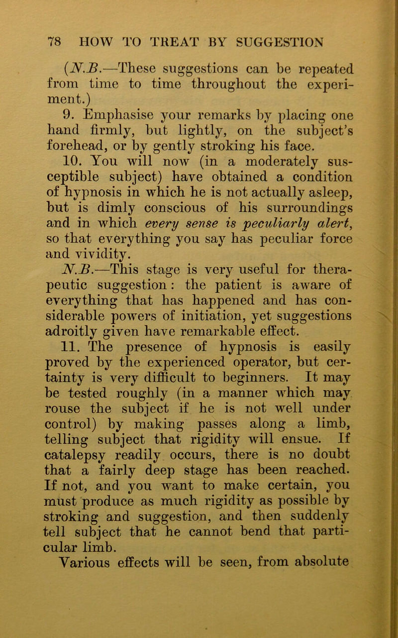 (N.JB.—These suggestions can be repeated from time to time throughout the experi- ment.) 9. Emphasise your remarks by placing one hand firmly, but lightly, on the subject’s forehead, or by gently stroking his face. 10. lrou will now (in a moderately sus- ceptible subject) have obtained a condition of hypnosis in which he is not actually asleep, but is dimly conscious of his surroundings and in which every sense is peculiarly alert, so that everything you say has peculiar force and vividity. N.B.—This stage is very useful for thera- peutic suggestion: the patient is aware of everything that has happened and has con- siderable powers of initiation, yet suggestions adroitly given have remarkable effect. 11. The presence of hypnosis is easily proved by the experienced operator, but cer- tainty is very difficult to beginners. It may be tested roughly (in a manner which may rouse the subject if he is not well under control) by making passes along a limb, telling subject that rigidity will ensue. If catalepsy readily occurs, there is no doubt that a fairly deep stage has been reached. If not, and you want to make certain, you must produce as much rigidity as possible by stroking and suggestion, and then suddenly tell subject that he cannot bend that parti- cular limb. Various effects will be seen, from absolute