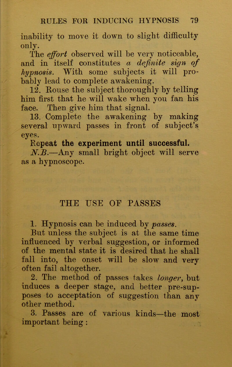 inability to move it down to slight difficulty only. The effort observed will be very noticeable, and in itself constitutes a definite sign of hypnosis. With some subjects it will pro- bably lead to complete awakening. 12. Rouse the subject thoroughly by telling him first that he will wake when you fan his face. Then give him that signal. 13. Complete the awakening by making several upward passes in front of subject’s eyes. Repeat the experiment until successful. N.B.—Any small bright object will serve as a hypnoscope. THE USE OF PASSES 1. Hypnosis can be induced by passes. But unless the subject is at the same time influenced by verbal suggestion, or informed of the mental state it is desired that he shall fall into, the onset will be slow and very often fail altogether. 2. The method of passes takes longer, but induces a deeper stage, and better pre-sup- poses to acceptation of suggestion than any other method. 3. Passes are of various kinds—the most important being :