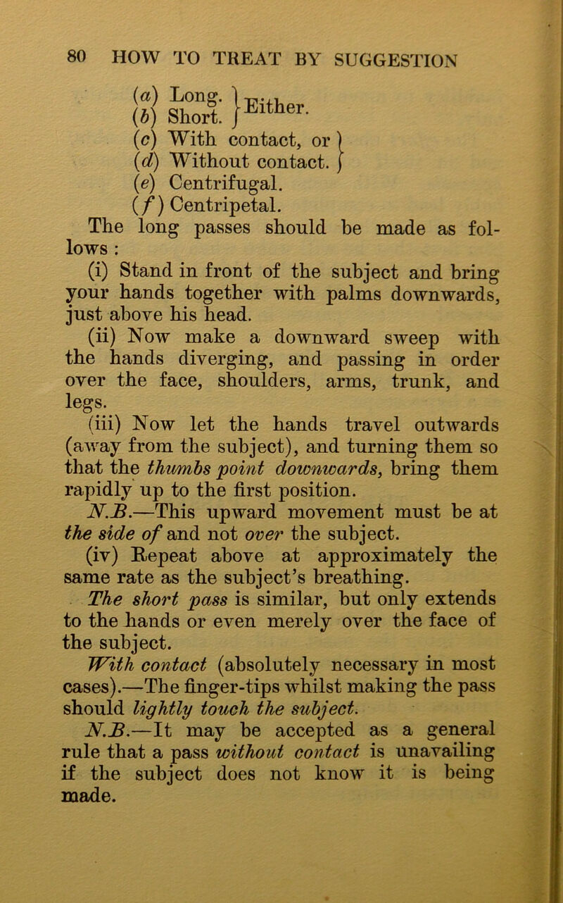 g IS: }*“»■ (c) With contact, or ) (d) Without contact. ) (e) Centrifugal. (/) Centripetal. The long passes should be made as fol- lows : (i) Stand in front of the subject and bring your hands together with palms downwards, just above his head. (ii) Now make a downward sweep with the hands diverging, and passing in order over the face, shoulders, arms, trunk, and legs. (iii) Now let the hands travel outwards (away from the subject), and turning them so that the thumbs 'point downwards, bring them rapidly up to the first position. N.B.—This upward movement must be at the side of and not over the subject. (iv) Repeat above at approximately the same rate as the subject’s breathing. The short pass is similar, but only extends to the hands or even merely over the face of the subject. With contact (absolutely necessary in most cases).—The finger-tips whilst making the pass should lightly touch the subject. N.B.—It may be accepted as a general rule that a pass without contact is unavailing if the subject does not know it is being made.