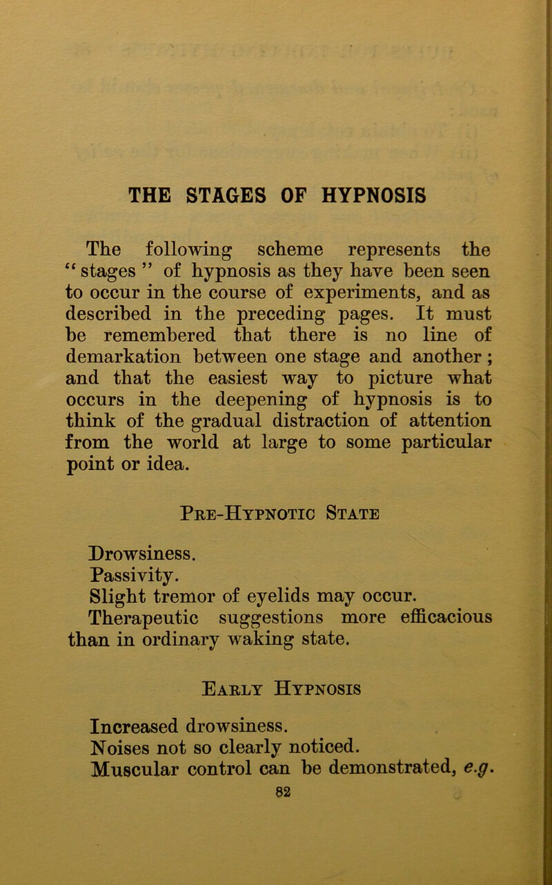 The following scheme represents the “ stages ” of hypnosis as they have been seen to occur in the course of experiments, and as described in the preceding pages. It must he remembered that there is no line of demarkation between one stage and another; and that the easiest way to picture what occurs in the deepening of hypnosis is to think of the gradual distraction of attention from the world at large to some particular point or idea. Pre-Hypnotic State Drowsiness. Passivity. Slight tremor of eyelids may occur. Therapeutic suggestions more efficacious than in ordinary waking state. Early Hypnosis Increased drowsiness. Noises not so clearly noticed. Muscular control can be demonstrated, e.g.