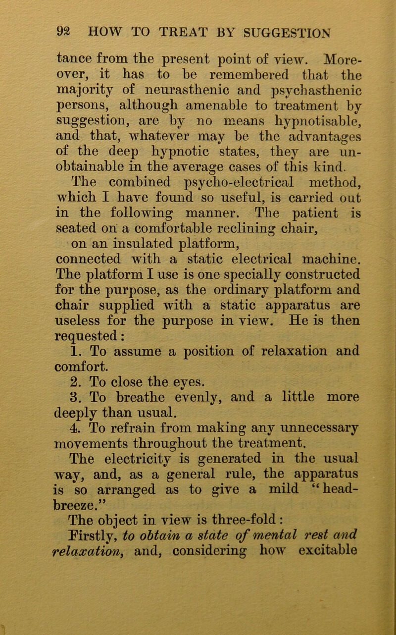 tance from the present point of view. More- over, it has to he remembered that the majority of neurasthenic and psychasthenic persons, although amenable to treatment by suggestion, are by no means hypnotisable, and that, whatever may be the advantages of the deep hypnotic states, they are un- obtainable in the average cases of this kind. The combined psycho-electrical method, which I have found so useful, is carried out in the following manner. The patient is seated on a comfortable reclining chair, on an insulated platform, connected with a static electrical machine. The platform I use is one specially constructed for the purpose, as the ordinary platform and chair supplied with a static apparatus are useless for the purpose in view. He is then requested: 1. To assume a position of relaxation and comfort. 2. To close the eyes. 3. To breathe evenly, and a little more deeply than usual. 4. To refrain from making any unnecessary movements throughout the treatment. The electricity is generated in the usual way, and, as a general rule, the apparatus is so arranged as to give a mild “head- breeze.” The object in view is three-fold: Eirstly, to obtain a state of mental rest and relaxation, and, considering how excitable