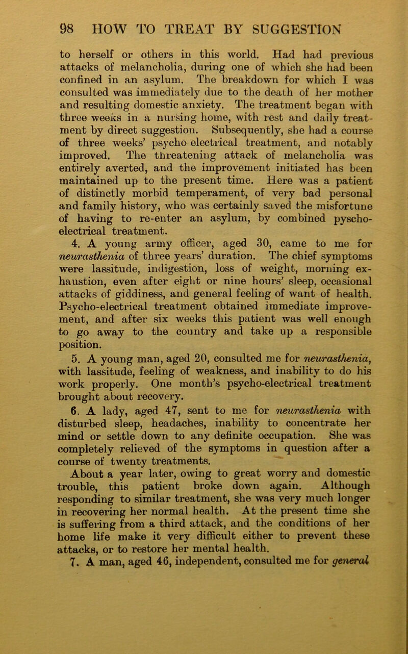 to herself or others in this world. Had had previous attacks of melancholia, during one of which she had been confined in an asylum. The breakdown for which I was consulted was immediately due to the death of her mother and resulting domestic anxiety. The treatment began with three weeks in a nursing home, with rest and daily treat- ment by direct suggestion. Subsequently, she had a course of three weeks’ psycho electrical treatment, and notably improved. The threatening attack of melancholia was entirely averted, and the improvement initiated has been maintained up to the present time. Here was a patient of distinctly morbid temperament, of very bad personal and family history, who was certainly saved the misfortune of having to re-enter an asylum, by combined pyscho- electrical treatment. 4. A young army officer, aged 30, came to me for neurasthenia of three years’ duration. The chief symptoms were lassitude, indigestion, loss of weight, morning ex- haustion, even after eight or nine houi's’ sleep, occasional attacks of giddiness, and general feeling of want of health. Psycho-electrical treatment obtained immediate improve- ment, and after six weeks this patient was well enough to go away to the country and take up a responsible position. 5. A young man, aged 20, consulted me for neurasthenia, with lassitude, feeling of weakness, and inability to do his work properly. One month’s psycho-electrical treatment brought about recovery. 6. A lady, aged 47, sent to me for neurasthenia with disturbed sleep, headaches, inability to concentrate her mind or settle down to any definite occupation. She was completely relieved of the symptoms in question after a course of twenty treatments. About a year later, owing to great worry and domestic trouble, this patient broke down again. Although responding to similar treatment, she was very much longer in recovering her normal health. At the present time she is suffering from a third attack, and the conditions of her home life make it very difficult either to prevent these attacks, or to restore her mental health. 7. A man, aged 46, independent, consulted me for general