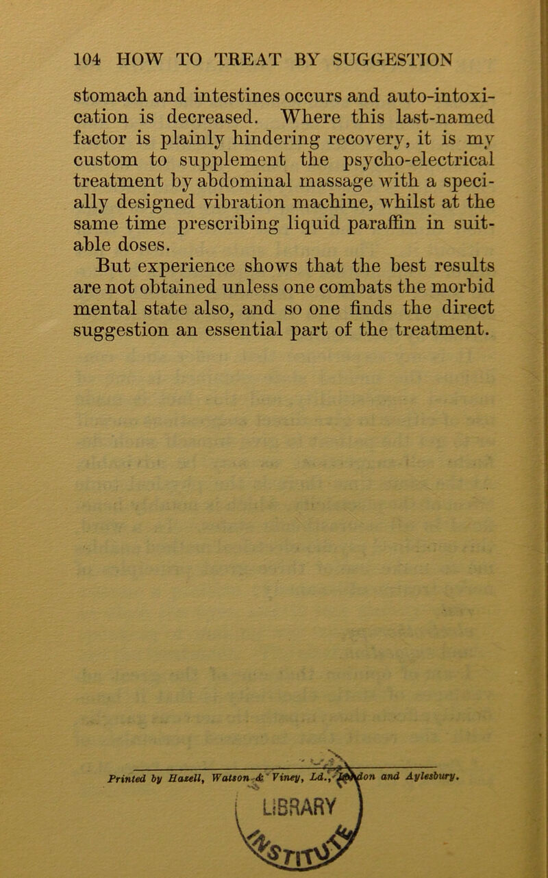 stomach and intestines occurs and auto-intoxi- cation is decreased. Where this last-named factor is plainly hindering recovery, it is my custom to supplement the psycho-electrical treatment by abdominal massage with a speci- ally designed vibration machine, whilst at the same time prescribing liquid paraffin in suit- able doses. But experience shows that the best results are not obtained unless one combats the morbid mental state also, and so one finds the direct suggestion an essential part of the treatment. Printed by Hatell, Watson &' Viney, Ld.,' on and Aylesbury.