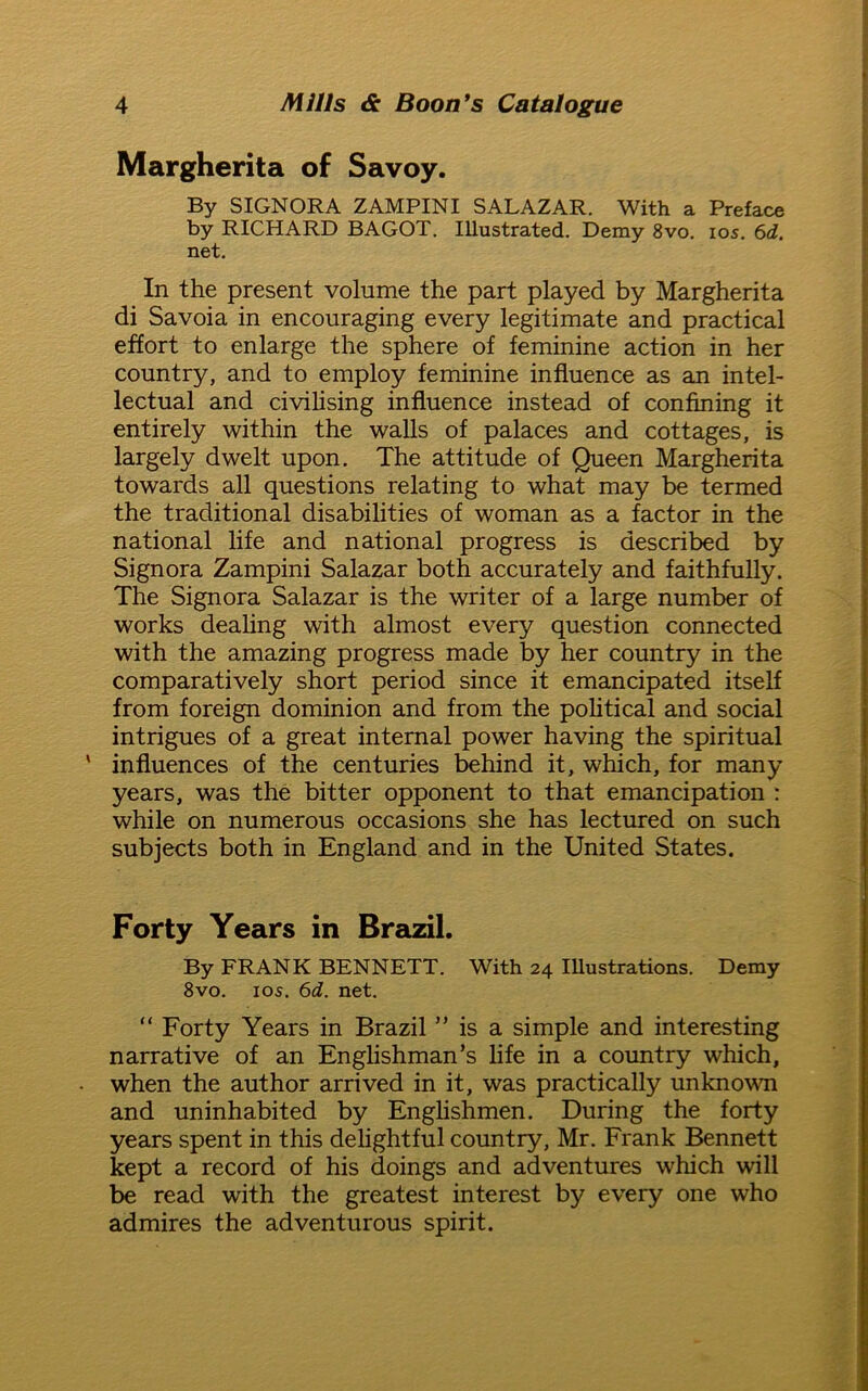 Margherita of Savoy. By SIGNORA ZAMPINI SALAZAR. With a Preface by RICHARD BAGOT. Illustrated. Demy 8vo. ios. 6d. net. In the present volume the part played by Margherita di Savoia in encouraging every legitimate and practical effort to enlarge the sphere of feminine action in her country, and to employ feminine influence as an intel- lectual and civilising influence instead of confining it entirely within the walls of palaces and cottages, is largely dwelt upon. The attitude of Queen Margherita towards all questions relating to what may be termed the traditional disabilities of woman as a factor in the national life and national progress is described by Signora Zampini Salazar both accurately and faithfully. The Signora Salazar is the writer of a large number of works dealing with almost every question connected with the amazing progress made by her country in the comparatively short period since it emancipated itself from foreign dominion and from the political and social intrigues of a great internal power having the spiritual influences of the centuries behind it, which, for many years, was the bitter opponent to that emancipation : while on numerous occasions she has lectured on such subjects both in England and in the United States. Forty Years in Brazil. By FRANK BENNETT. With 24 Illustrations. Demy 8vo. ios. 6d. net. “ Forty Years in Brazil ” is a simple and interesting narrative of an Englishman’s life in a country which, when the author arrived in it, was practically unknown and uninhabited by Englishmen. During the forty years spent in this delightful country, Mr. Frank Bennett kept a record of his doings and adventures which will be read with the greatest interest by every one who admires the adventurous spirit.