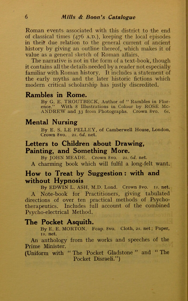 Roman events associated with this district to the end of classical times (476 a.d.), keeping the local episodes in theit due relation to the general current of ancient history by giving an outline thereof, which makes it of value as a general sketch of Roman affairs. The narrative is not in the form of a text-book, though it contains all the details needed by a reader not especially familiar with Roman history. It includes a statement of the early myths and the later historic fictions which modern critical scholarship has justly discredited. Rambles in Rome. By G. E. TROUTBECK, Author of “ Rambles in Flor- ence.” With 8 Illustrations in Colour by ROSE Mc- ANDREW and 33 from Photographs. Crown 8vo. 6s. Mental Nursing By E. S. LE PELLEY, of Camberwell House, London. Crown 8vo. 2s. 6d. net. Letters to Children about Drawing, Painting, and Something More. By JOHN MEADE. Crown 8vo. 2s. 6d. net. A charming book which will fulfil a long-felt want. How to Treat by Suggestion : with and without Hypnosis By EDWIN L. ASH, M.D. Lond. Crown 8vo. is. net. A Note-book for Practitioners, giving tabulated directions of over ten practical methods of Psycho- therapeutics. Includes full account of the combined Psycho-electrical Method. The Pocket Asquith. By E. E. MORTON. Fcap. 8vo. Cloth, 2s. net; Paper, is. net. An anthology from the works and speeches of the Prime Minister. (Uniform with “ The Pocket Gladstone ” and “ The Pocket Disraeli.”)