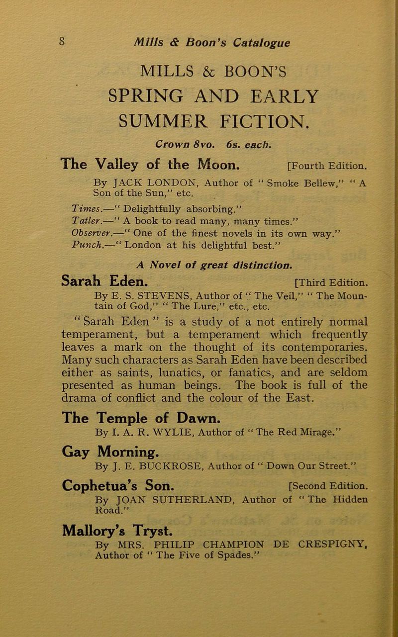 MILLS & BOON’S SPRING AND EARLY SUMMER FICTION. Crown 8vo. 6s. each. The Valley of the Moon. [Fourth Edition. By JACK LONDON, Author of “ Smoke Bellew,” “ A Son of the Sun,” etc. Times.—“ Delightfully absorbing.” Tatler.—“ A book to read many, many times.” Observer.—“ One of the finest novels in its own way.” Punch.—“ London at his delightful best.” A Novel of great distinction. Sarah Eden. [Third Edition. By E. S. STEVENS, Author of “ The Veil,” “ The Moun- tain of God,” “ The Lure,” etc., etc. “ Sarah Eden ” is a study of a not entirely normal temperament, but a temperament which frequently leaves a mark on the thought of its contemporaries. Many such characters as Sarah Eden have been described either as saints, lunatics, or fanatics, and are seldom presented as human beings. The book is full of the drama of conflict and the colour of the East. The Temple of Dawn. By I. A. R. WYLIE, Author of “ The Red Mirage.” Gay Morning. By J. E. BUCKROSE, Author of “ Down Our Street.” Cophetua’s Son. [Second Edition. By JOAN SUTHERLAND, Author of “The Hidden Road.” Mallory’s Tryst. By MRS. PHILIP CHAMPION DE CRESPIGNY, Author of “ The Five of Spades.”