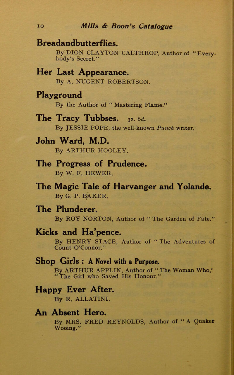 Breadandbutterflies. By DION CLAYTON CALTHROP, Author of “ Every- body’s Secret.” Her Last Appearance. By A. NUGENT ROBERTSON. Playground By the Author of “ Mastering Flame.” The Tracy Tubbses. 35. 6d. By JESSIE POPE, the well-known Punch writer. John Ward, M.D. By ARTHUR HOOLEY. The Progress of Prudence. By W. F. HEWER. The Magic Tale of Harvanger and Yolande. By G. P. E5AKER. The Plunderer. By ROY NORTON, Author of “ The Garden of Fate.” Kicks and Ha’pence. By HENRY STACE, Author of “ The Adventures of Count O’Connor.” Shop Girls : A Novel with a Purpose. By ARTHUR APPLIN, Author of “ The Woman Who,’ “ The Girl who Saved His Honour.” Happy Ever After. By R. ALLATINI. An Absent Hero. By MRS. FRED REYNOLDS, Author of “ A Quaker Wooing.”