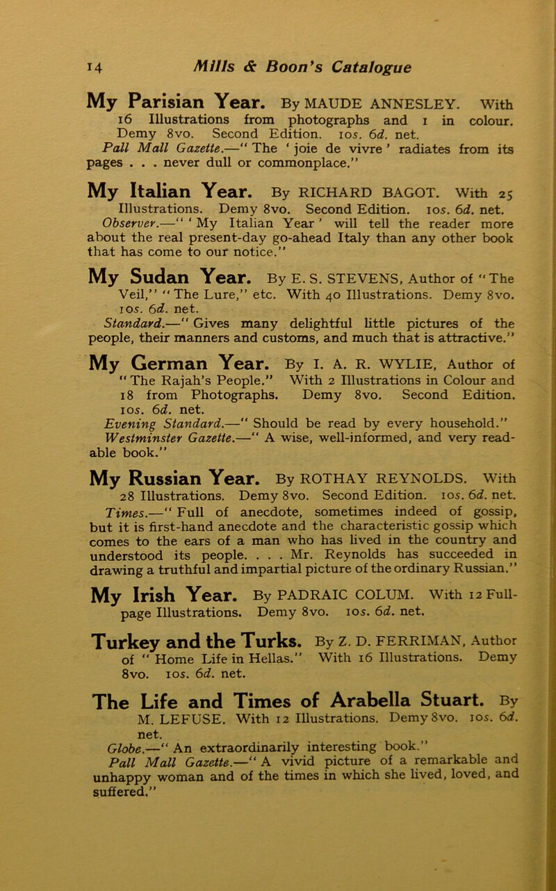 My Parisian Year. By maude annesley. With 16 Illustrations from photographs and i in colour. Demy 8vo. Second Edition, ios. 6d. net. Pall Mall Gazette.—“ The ‘ joie de vivre ’ radiates from its pages . . . never dull or commonplace.” My Italian Year. By richard bagot. with 25 Illustrations. Demy 8vo. Second Edition, ios. 6d. net. Observer.—“ ‘ My Italian Year ’ will tell the reader more about the real present-day go-ahead Italy than any other book that has come to our notice.” My Sudan Year. By E. S. STEVENS, Author of “The Veil,” ‘‘The Lure,” etc. With 40 Illustrations. Demy 8vo. 105. 6d. net. Standard.—“ Gives many delightful little pictures of the people, their manners and customs, and much that is attractive.” My German Year. By i. a. r. wylie, Author of “ The Rajah’s People.” With 2 Illustrations in Colour and 18 from Photographs. Demy 8vo. Second Edition, ios. 6d. net. Evening Standard.—” Should be read by every household.” Westminster Gazette.— A wise, well-informed, and very read- able book.” My Russian Year. By rothay Reynolds, with 28 Illustrations. Demy 8vo. Second Edition, ios. 6d. net. Times.—“ Full of anecdote, sometimes indeed of gossip, but it is first-hand anecdote and the characteristic gossip which comes to the ears of a man who has lived in the country and understood its people. . . . Mr. Reynolds has succeeded in drawing a truthful and impartial picture of the ordinary Russian.” My Irish Year. By padraic colum. with i2Fuii- page Illustrations. Demy 8vo. ios. 6d. net. Turkey and the Turks. By z. d. ferriman, Author of “ Home Life in Hellas.” With 16 Illustrations. Demy 8vo. ios. 6d. net. The Life and Times of Arabella Stuart. By M. LEFUSE. With 12 Illustrations. Demy8vo. ios. 6d. net. Globe.—“ An extraordinarily interesting book.” Pall Mall Gazette.—“ A vivid picture of a remarkable and unhappy woman and of the times in which she lived, loved, and suffered.”