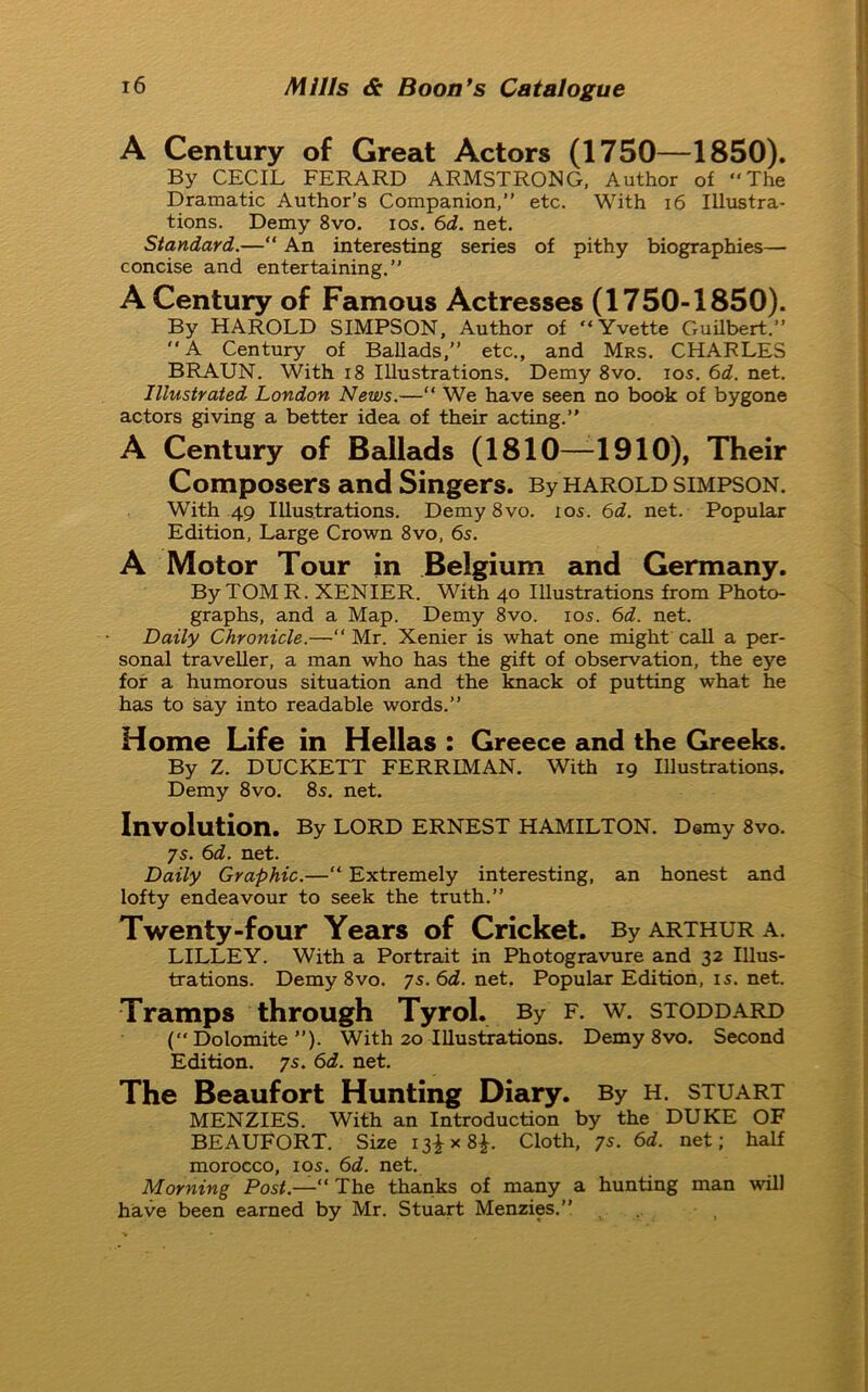 A Century of Great Actors (1750—1850). By CECIL FERARD ARMSTRONG, Author of The Dramatic Author’s Companion,’’ etc. With 16 Illustra- tions. Demy 8vo. ios. 6d. net. Standard.— An interesting series of pithy biographies— concise and entertaining.” A Century of Famous Actresses (1750-1850). By HAROLD SIMPSON, Author of Yvette Guilbert.” A Century of Ballads,” etc., and Mrs. CHARLES BRAUN. With 18 Illustrations. Demy 8vo. ios. 6d. net. Illustrated London News.—“ We have seen no book of bygone actors giving a better idea of their acting.” A Century of Ballads (1810—1910), Their Composers and Singers. By HAROLD SIMPSON. With 49 Illustrations. Demy 8vo. ios. 6d. net. Popular Edition, Large Crown 8vo, 6s. A Motor Tour in Belgium and Germany. By TOM R. XENIER. With 40 Illustrations from Photo- graphs, and a Map. Demy 8vo. ios. 6d. net. Daily Chronicle.—Mr. Xenier is what one might call a per- sonal traveller, a man who has the gift of observation, the eye for a humorous situation and the knack of putting what he has to say into readable words.” Home Life in Hellas : Greece and the Greeks. By Z. DUCKETT FERRIMAN. With 19 Illustrations. Demy 8vo. 8s. net. Involution. By lord ernest Hamilton. Demy 8vo. 7s. 6d. net. Daily Graphic.— Extremely interesting, an honest and lofty endeavour to seek the truth.” Twenty-four Years of Cricket. By Arthur a. LILLEY. With a Portrait in Photogravure and 32 Illus- trations. Demy 8vo. 7s. 6d. net. Popular Edition, is. net. Tramps through Tyrol. By f. w. stoddard (Dolomite”). With 20 Illustrations. Demy 8vo. Second Edition. 7s. 6d. net. The Beaufort Hunting Diary. By h. stuart MENZIES. With an Introduction by the DUKE OF BEAUFORT. Size 13^x8^. Cloth, 7s. 6d. net; half morocco, ios. 6d. net. Morning Post.—“ The thanks of many a hunting man will have been earned by Mr. Stuart Menzies.”