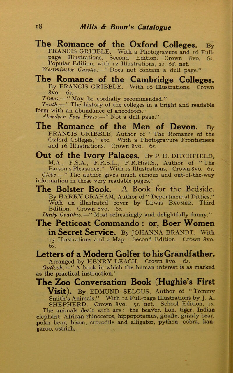 The Romance of the Oxford Colleges. By FRANCIS GRIBBLE. With a Photogravure and 16 Full- page Illustrations. Second Edition. Crown 8vo. 6s. Popular Edition, with 12 Illustrations, 2s. 6d. net. Westminster Gazette.—“ Does not contain a dull page.” The Romance of the Cambridge Colleges. By FRANCIS GRIBBLE. With 16 Illustrations. Crown 8vo. 6s. Times.—“ May be cordially recommended.” Truth.—“ The history of the colleges in a bright and readable form with an abundance of anecdotes.” Aberdeen Free Press.—“ Not a dull page.” The Romance of the Men of Devon. By FRANCIS GRIBBLE, Author of “ The Romance of the Oxford Colleges,” etc. With a Photogravure Frontispiece and 16 Illustrations. Crown 8vo. 6s. Out of the Ivory Palaces. By p. h. ditchfield, M.A., F.S.A., F.R.S.L., F.R.Hist.S., Author of “The Parson’s Pleasance.” With 12 Illustrations. Crown 8vo. 6s. Globe.—“ The author gives much curious and out-of-the-way information in these very readable pages.” The Bolster Book. A Book for the Bedside. By HARRY GRAHAM, Author of “ Deportmental Ditties.” With an illustrated cover by Lewis Baumer. Third Edition. Crown 8vo. 6s. Daily Graphic.—“ Most refreshingly and delightfully funny.” The Petticoat Commando: or, Boer Women in Secret Service. By johanna brandt. with 13 Illustrations and a Map. Second Edition. Crown 8vo. 6s. Letters of a Modern Golfer to his Grandfather. Arranged by HENRY LEACH. Crown 8vo. 6s. Outlook.—“ A book in which the human interest is as marked as the practical instruction.” The Zoo Conversation Book (Hughie’s First Visit). By EDMUND SELOUS, Author of “Tommy Smith’s Animals.” With 12 Full-page Illustrations by J. A. SHEPHERD. Crown 8vo. 5s. net. School Edition, is. The animals dealt with are : the bearer, lion, tiger, Indian elephant, African rhinoceros, hippopotamus, giraffe, grizzly bear, polar bear, bison, crocodile and alligator, python, cobra, kan- garoo, ostrich.