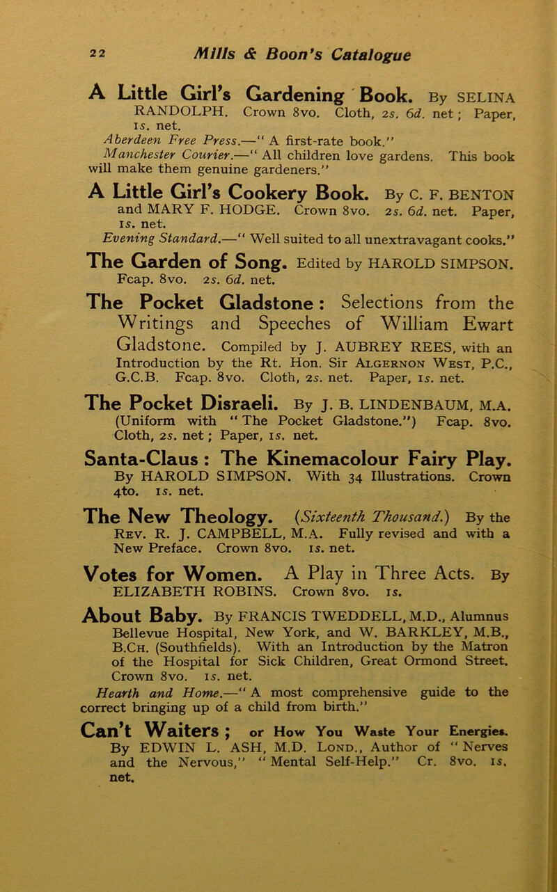 A Little Girl’s Gardening Book. By selina RANDOLPH. Crown 8vo. Cloth, 2s. 6d. net; Paper, is. net. Aberdeen Free Press.—“ A first-rate book.” Manchester Courier.—“ All children love gardens. This book will make them genuine gardeners.” A Little Girl’s Cookery Book. By C. F. BENTON and MARY F. HODGE. Crown 8vo. 2s. 6d. net. Paper, is. net. Evening Standard.—“ Well suited to all unextravagant cooks.” The Garden of Song. Edited by HAROLD SIMPSON. Fcap. 8vo. 2s. 6d. net. The Pocket Gladstone: Selections from the Writings and Speeches of William Ewart Gladstone. Compiled by J. AUBREY REES, with an Introduction by the Rt. Hon. Sir Algernon West, P.C., G.C.B. Fcap. 8vo. Cloth, 2s. net. Paper, is. net. The Pocket Disraeli. By J. B. LINDENBAUM, M.A. (Uniform with “ The Pocket Gladstone.”) Fcap. 8vo. Cloth, 2s. net; Paper, is. net. Santa-Claus : The Kinemacolour Fairy Play. By HAROLD SIMPSON. With 34 Illustrations. Crown 4to. is. net. The New Theology. (Sixteenth Thousand.) By the Rev. R. J. CAMPBELL, M.A. Fully revised and with a New Preface. Crown 8vo. is. net. Votes for Women. A Play in Three Acts. By ELIZABETH ROBINS. Crown 8vo. is. About Baby. By FRANCIS TWEDDELL, M.D., Alumnus Bellevue Hospital, New York, and W. BARKLEY, M.B., B.Ch. (Southfields). With an Introduction by the Matron of the Hospital for Sick Children, Great Ormond Street. Crown 8vo. is. net. Hearth and Home.—“ A most comprehensive guide to the correct bringing up of a child from birth.” Can’t Waiters ; or How You Waste Your Energies. By EDWIN L. ASH, M.D. Lond., Author of “ Nerves and the Nervous,” “ Mental Self-Help.” Cr. 8vo. is. net.