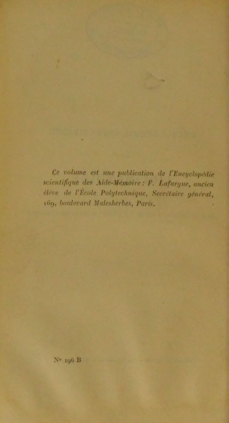 Ce volume est une publication de l'Encyclopédie scientifique, des Aide-Mémoire : F. Lafarque, ancien élève de l'Ecole Polytechnique, Secrétaire général, boulevard Maleskerbes, Paris.