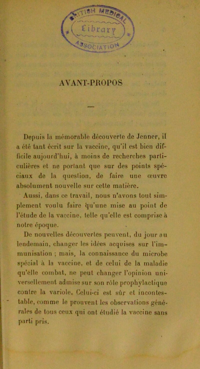 AVANT-PROPOS Depuis la mémorable découverte de Jenner, il a été tant écrit sur la vaccine, qu’il est bien dif- ficile aujourd’hui, à moins de recherches parti- culières et ne portant que sur des points spé- ciaux de la question, de faire une œuvre absolument nouvelle sur cette matière. Aussi, dans ce travail, nous n’avons tout sim- plement voulu faire tju’une mise au point de l’étude de la vaccine, telle qu’elle est comprise à notre époque. De nouvelles découvertes peuvent, du jour au lendemain, changer les idées acquises sur l’im- munisation ; mais, la connaissance du microbe spécial à la vaccine, et de celui de la maladie qu’elle combat, ne peut changer l’opinion uni- versellement admise sur son rôle prophylactique contre la variole. Celui-ci est sûr et incontes- table, comme le prouvent les observations géné- rales de tous ceux qui ont étudié la vaccine sans parti pris.