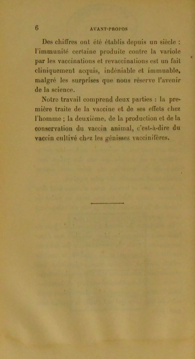 Des chilTres ont été établis depuis un siècle : l’immunité certaine produite contre la variole par les vaccinations et revaccinations est un fait cliniquement acquis, indéniable et immuable, malgré les surprises que nous réserve l’avenir de la science. Notre travail comprend deux parties : la pre- mière traite de la vaccine et de ses elTets chez l'homme ; la deuxième, de la production et de la conservation du vaccin animal, c'est-à-dire du vaccin cultivé ch<3z les génisses vaccinifères.