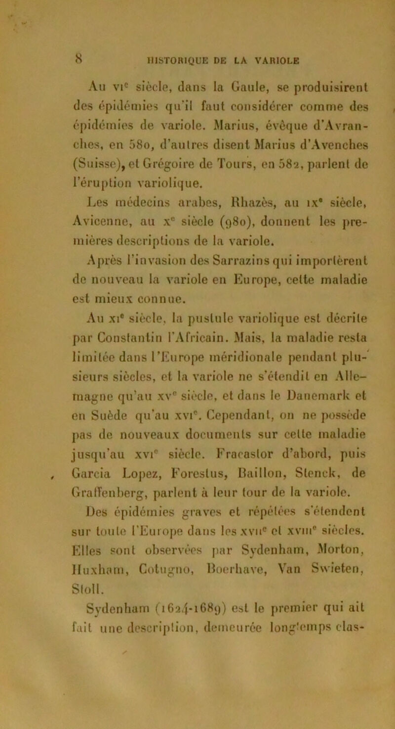 s An vie siècle, dans la Gaule, se produisirent des épidémies qu'il faut considérer comme des épidémies de variole. Marius, évêque d’Avran- ehes, en 58o, d’autres disent Marius d’Avenches (Suisse), et Grégoire de Tours, en 582, parlent de l’éruption variolique. Les médecins arabes, Rh&zès, au îx* siècle, Avicenne, au xc siècle (980), donnent les pre- mières descriptions de la variole. Après l’invasion des Sarrazins qui importèrent de nouveau la variole en Europe, cette maladie est mieux connue. Au xie siècle, la pustule variolique est décrite par Constantin l’Africain. Mais, la maladie resta limitée dans l’Europe méridionale pendant plu- sieurs siècles, et la variole 11e s’étendit en Alle- magne qu’au xvc siècle, et dans le Danemark et en Suède qu’au xvi®. Cependant, on ne possède pas de nouveaux documents sur celte maladie jusqu’au xvic siècle. Fracaslor d’abord, puis Garcia Lopez, Foreslus, Bâillon, Slenck, de GrafTenberg, parlent à leur tour de la variole. Des épidémies graves et répétées s’étendent sur toute l’Europe dans lesxvii* et xvin® siècles. Elles sont observées par Sydenham, Morton, lluxham, Cotugno, Boerhave, Van Swieten, Sloll. Sydenham (1624-1689) est le premier qui ait fait une description, demeurée longtemps clas-