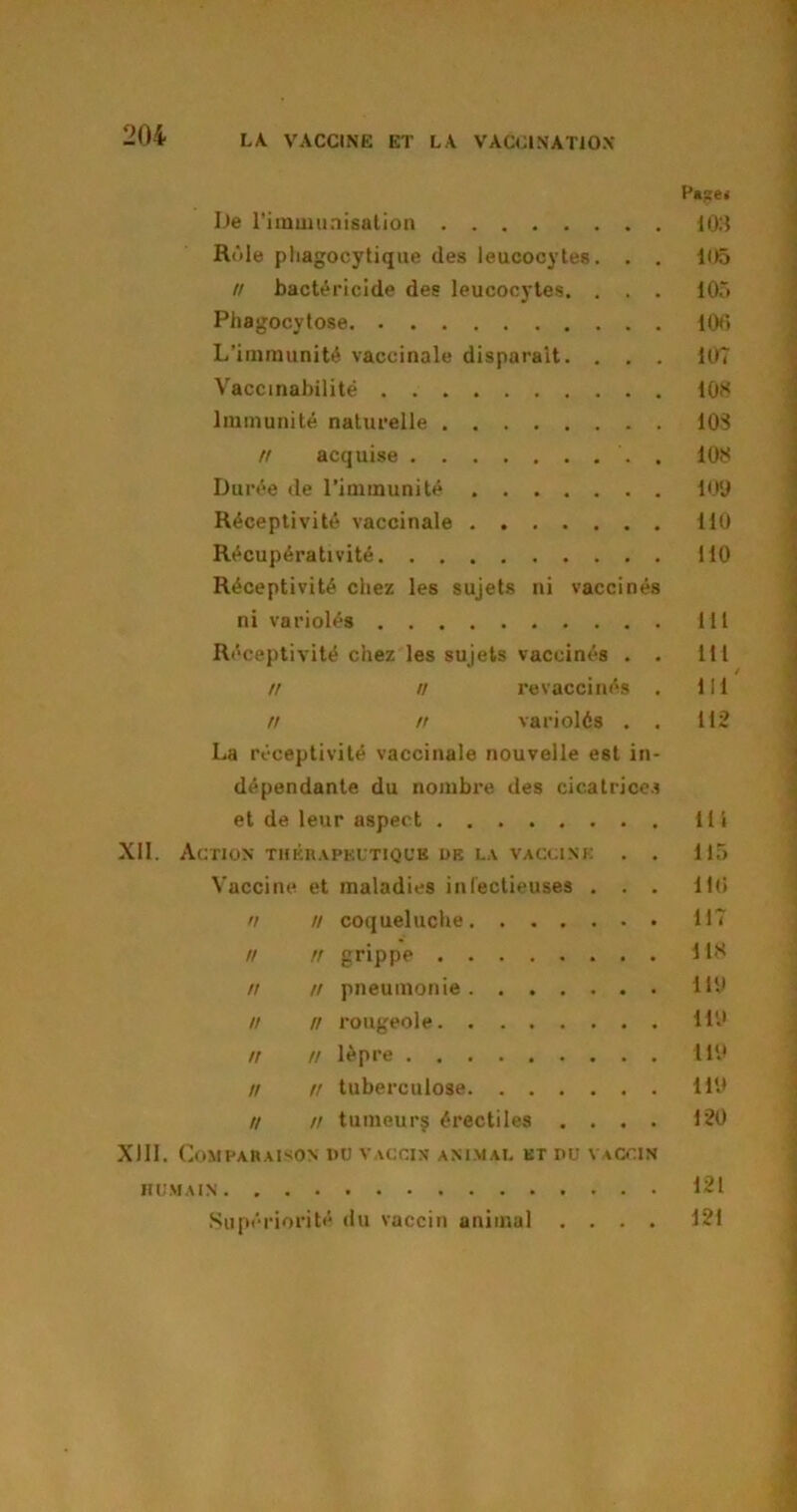 P»se< De l'immunisation 103 Rôle pliagocytique des leucocytes. . . 105 // bactéricide des leucocytes. . . . 105 Phagocytose 100 L’immunité vaccinale disparaît. . . . 107 Vaccinabilitë 108 Immunité naturelle 103 Il acquise . 108 Durée de l’immunité 109 Réceptivité vaccinale 110 Récupérativité 110 Réceptivité chez les sujets ni vaccinés ni variolés lit Réceptivité chez les sujets vaccinés . . 111 n n revaccinés . 111 n n variolés . . 112 La réceptivité vaccinale nouvelle est in- dépendante du nombre des cicatrices et de leur aspect 111 XII. Action thérapeutique de la vaccine . . 115 Vaccine et maladies infectieuses ... 116 n n coqueluche 117 n n grippe 118 n n pneumonie 119 n n rougeole il# n n lèpre 119 n n tuberculose 119 // n tumeurs érectiles .... 120 XIII. Comparaison du vaccin animal et du vaccin HUMAIN 121 Supériorité du vaccin animal .... 121