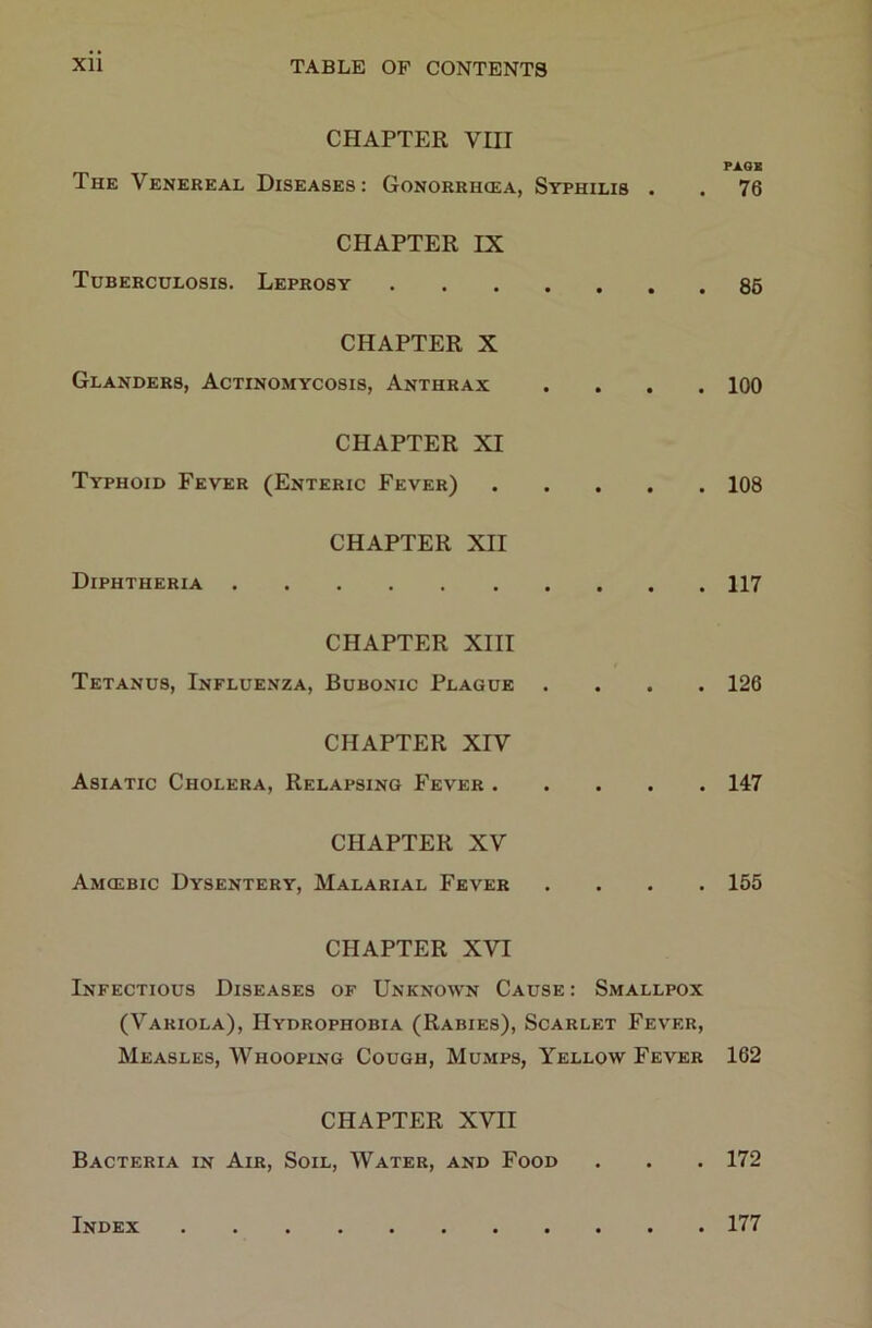 CHAPTER VIII The Venereal Diseases: Gonorrhcea, Syphilis . CHAPTER IX Tuberculosis. Leprosy CHAPTER X Glanders, Actinomycosis, Anthrax . . . . CHAPTER XI Typhoid Fever (Enteric Fever) CHAPTER XII Diphtheria CHAPTER XIII Tetanus, Influenza, Bubonic Plague • . . . CHAPTER XIV Asiatic Cholera, Relapsing Fever CHAPTER XV Amcebic Dysentery, Malarial Fever . . . • CHAPTER XVI Infectious Diseases of Unknown Cause : Smallpox (Variola), Hydrophobia (Rabies), Scarlet Fever, Measles, Whooping Cough, Mumps, Yellow Fever CHAPTER XVII Bacteria in Air, Soil, Water, and Food PAOB 76 85 100 108 117 126 147 155 162 172 Index 177