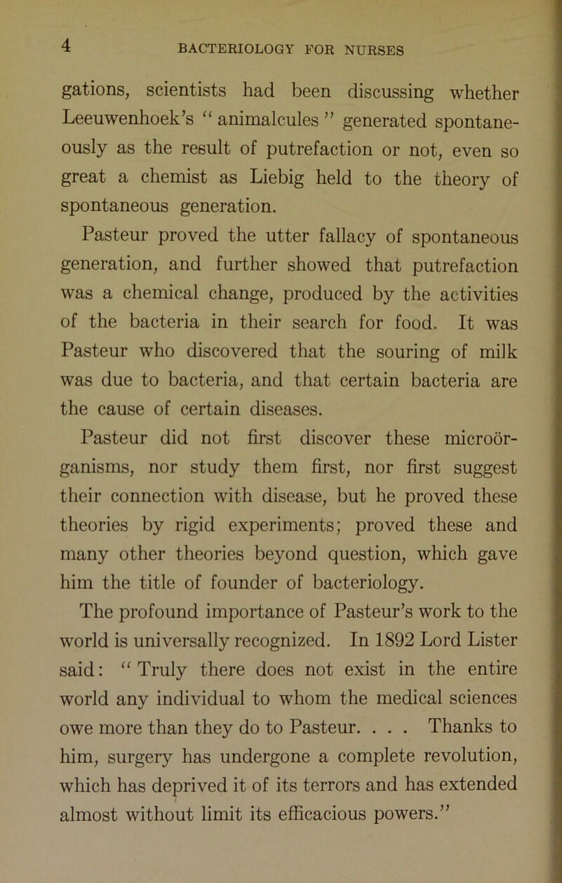 gations, scientists had been discussing whether Leeuwenhoek’s “ animalcules ” generated spontane- ously as the result of putrefaction or not, even so great a chemist as Liebig held to the theory of spontaneous generation. Pasteur proved the utter fallacy of spontaneous generation, and further showed that putrefaction was a chemical change, produced by the activities of the bacteria in their search for food. It was Pasteur who discovered that the souring of milk was due to bacteria, and that certain bacteria are the cause of certain diseases. Pasteur did not first discover these microor- ganisms, nor study them first, nor first suggest their connection with disease, but he proved these theories by rigid experiments; proved these and many other theories beyond question, which gave him the title of founder of bacteriology. The profound importance of Pasteur’s work to the world is universally recognized. In 1892 Lord Lister said: “Truly there does not exist in the entire world any individual to whom the medical sciences owe more than they do to Pasteur. . . . Thanks to him, surgery has undergone a complete revolution, which has deprived it of its terrors and has extended almost without limit its efficacious powers.”