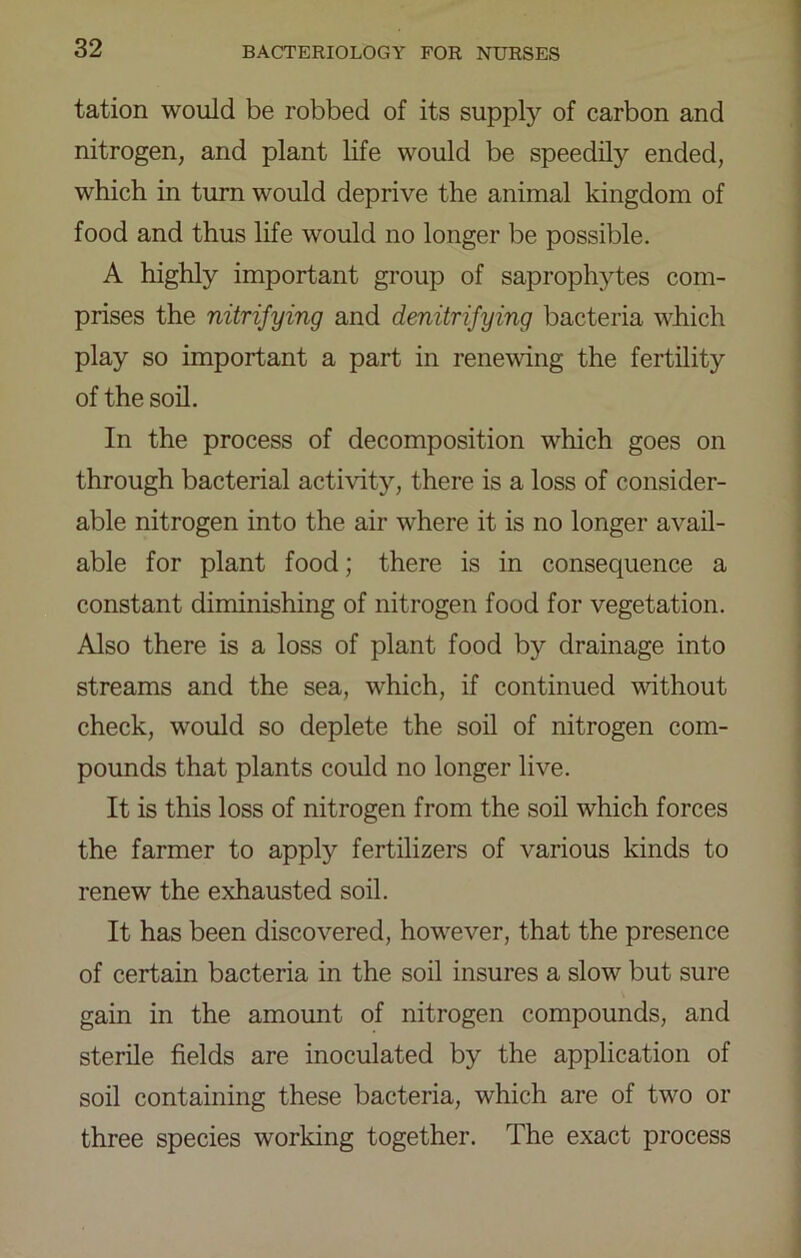 tation would be robbed of its supply of carbon and nitrogen, and plant life would be speedily ended, which in turn would deprive the animal kingdom of food and thus life would no longer be possible. A highly important group of saprophytes com- prises the nitrifying and denitrifying bacteria which play so important a part in renewing the fertility of the son. In the process of decomposition which goes on through bacterial activity, there is a loss of consider- able nitrogen into the air where it is no longer avail- able for plant food; there is in consequence a constant diminishing of nitrogen food for vegetation. Also there is a loss of plant food by drainage into streams and the sea, which, if continued wdthout check, would so deplete the soil of nitrogen com- pounds that plants could no longer live. It is this loss of nitrogen from the soil which forces the farmer to apply fertilizers of various kinds to renew the exhausted soil. It has been discovered, however, that the presence of certain bacteria in the soil insures a slow but sure gain in the amount of nitrogen compounds, and sterile fields are inoculated by the application of soil containing these bacteria, which are of two or three species working together. The exact process