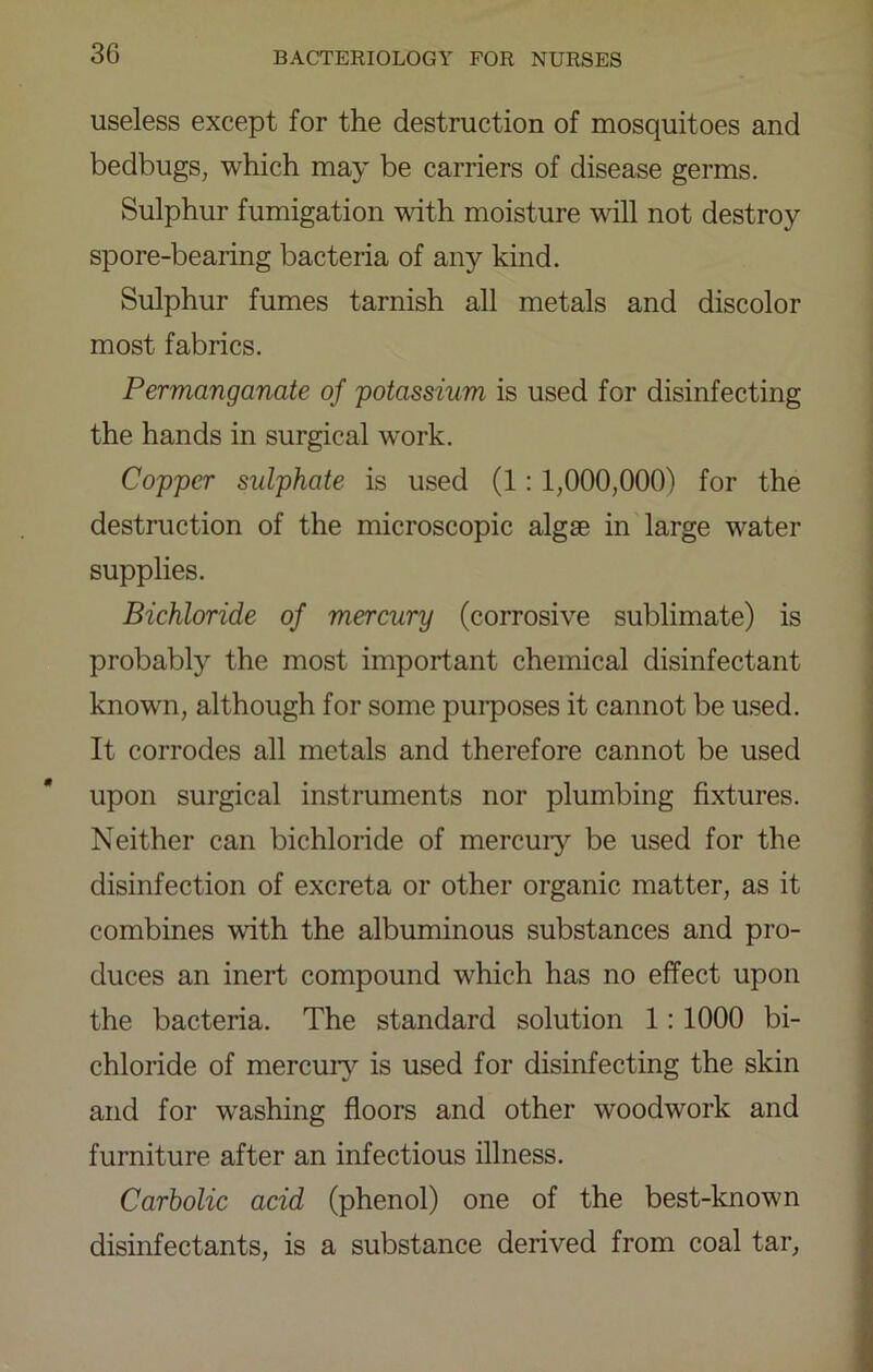 useless except for the destruction of mosquitoes and bedbugs, which may be carriers of disease germs. Sulphur fumigation with moisture will not destroy spore-bearing bacteria of any kind. Sulphur fumes tarnish all metals and discolor most fabrics. Permanganate of potassium is used for disinfecting the hands in surgical w'ork. Copper sulphate is used (1:1,000,000) for the destruction of the microscopic algse in large water supplies. Bichloride of mercury (corrosive sublimate) is probably the most important chemical disinfectant known, although for some purposes it cannot be used. It corrodes all metals and therefore cannot be used upon surgical instruments nor plumbing fixtures. Neither can bichloride of mercuiy be used for the disinfection of excreta or other organic matter, as it combines with the albuminous substances and pro- duces an inert compound which has no effect upon the bacteria. The standard solution 1: 1000 bi- chloride of mercur}^ is used for disinfecting the skin and for washing floors and other woodwork and furniture after an infectious illness. Carbolic acid (phenol) one of the best-known disinfectants, is a substance derived from coal tar.