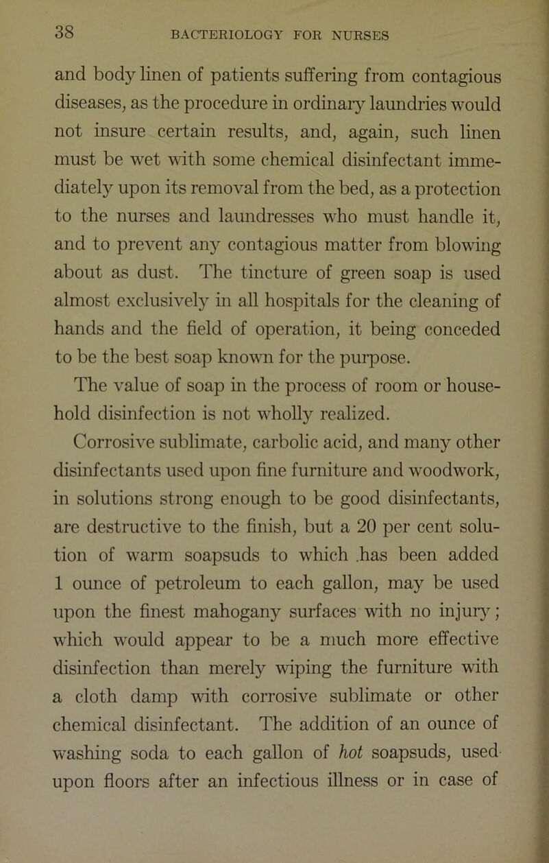 and body linen of patients suffering from contagious diseases, as the procedure in ordinaiy laundries would not insure certain results, and, again, such linen must be wet with some chemical disinfectant imme- diately upon its removal from the bed, as a protection to the nurses and laundresses who must handle it, and to prevent any contagious matter from blowing about as dust. The tincture of green soap is used almost exclusively in all hospitals for the cleaning of hands and the field of operation, it being conceded to be the best soap known for the purpose. The value of soap m the process of room or house- hold disinfection is not wholly realized. Corrosive sublimate, carbolic acid, and many other disinfectants used upon fine furniture and woodwork, in solutions strong enough to be good disinfectants, are destructive to the finish, but a 20 per cent solu- tion of warm soapsuds to which .has been added 1 ounce of petroleum to each gallon, may be used upon the finest mahogany surfaces with no injur}'; which would appear to be a much more effective disinfection than merely wiping the furniture with a cloth damp with corrosive sublimate or other chemical disinfectant. The addition of an ounce of washing soda to each gallon of hot soapsuds, used upon floors after an infectious illness or in case of