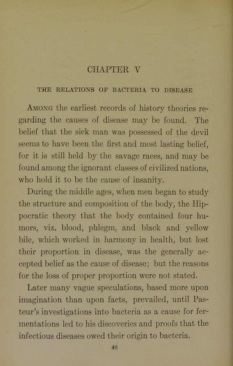 CHAPTER V THE EELATIONS OF BACTERIA TO DISEASE Among the earliest records of history theories re- garding the causes of disease may be found. The belief that the sick man was possessed of the devil seems to have been the first and most lasting belief, for it is still held by the savage races, and may be found among the ignorant classes of civilized nations, who hold it to be the cause of insanity. During the middle ages, when men began to study the structure and composition of the body, the Hip- pocratic theory that the body contained four hu- mors, viz. blood, phlegm, and black and yellow bile, which worked in harmony in health, but lost their proportion in disease, was the generally ac- cepted belief as the cause of disease; but the reasons for the loss of proper proportion were not stated. Later many vague speculations, based more upon imagination than upon facts, prevailed, until Pas- teur’s investigations into bacteria as a cause for fer- mentations led to his discoveries and proofs that the infectious diseases owed their origin to bacteria.