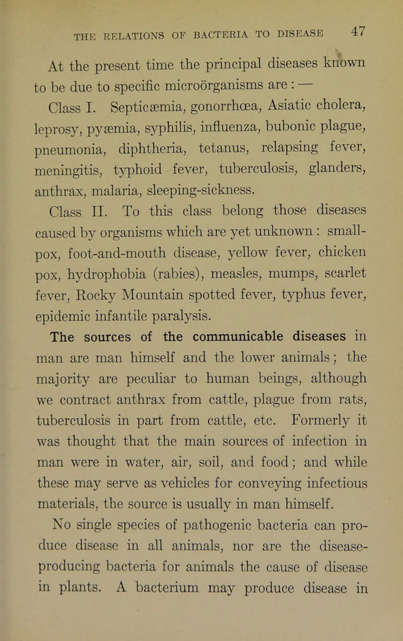 At the present time the principal diseases known to be due to specific microorganisms are : — Class I. Septicaemia, gonorrhoea, Asiatic cholera, leprosy, pyemia, syphilis, influenza, bubonic plague, pneumonia, diphtheria, tetanus, relapsing fever, meningitis, typhoid fever, tuberculosis, glanders, anthrax, malaria, sleeping-sickness. Class II. To this class belong those diseases caused by organisms which are yet unknown ; small- pox, foot-and-mouth disease, yellow fever, chicken pox, hydrophobia (rabies), measles, mumps, scarlet fever. Rocky Mountain spotted fever, typhus fever, epidemic infantile paralysis. The sources of the communicable diseases in man are man himself and the lower animals; the majority are peculiar to human beings, although we contract anthrax from cattle, plague from rats, tuberculosis in part from cattle, etc. Formerly it was thought that the main sources of infection in man were in water, air, soil, and food; and while these may serve as vehicles for conveying infectious materials, the source is usually in man himself. No single species of pathogenic bacteria can pro- duce disease in all animals, nor are the disease- producing bacteria for animals the cause of disease in plants. A bacterium may produce disease in