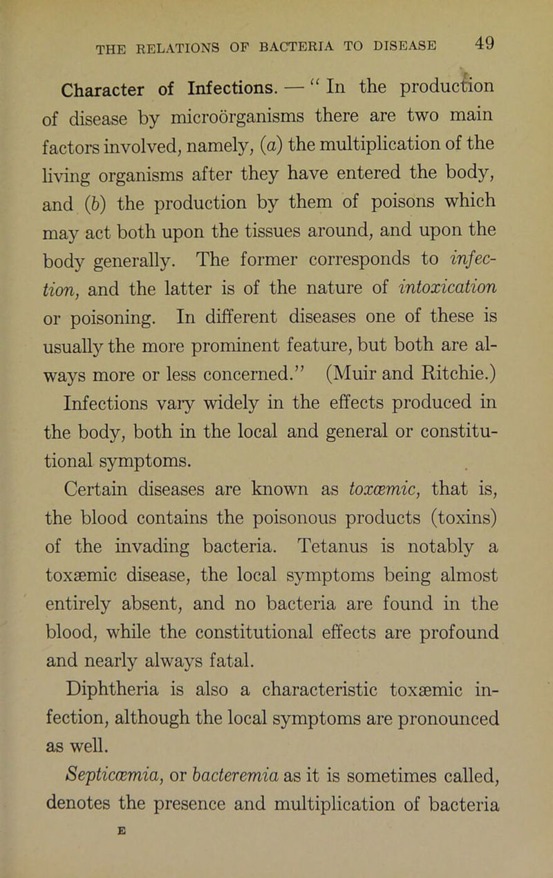 Character of Infections. — “In the production of disease by microorganisms there are two main factors involved, namely, (a) the multiplication of the li\dng organisms after they have entered the body, and (6) the production by them of poisons which may act both upon the tissues around, and upon the body generally. The former corresponds to infec- tion, and the latter is of the nature of intoxication or poisoning. In different diseases one of these is usually the more prominent feature, but both are al- ways more or less concerned.” (Muir and Ritchie.) Infections vary widely in the effects produced in the body, both in the local and general or constitu- tional symptoms. Certain diseases are known as toxcemic, that is, the blood contains the poisonous products (toxins) of the invading bacteria. Tetanus is notably a toxsemic disease, the local symptoms being almost entirely absent, and no bacteria are found in the blood, while the constitutional effects are profound and nearly always fatal. Diphtheria is also a characteristic toxaemic in- fection, although the local symptoms are pronounced as well. Septicmmia, or bacteremia as it is sometimes called, denotes the presence and multiplication of bacteria