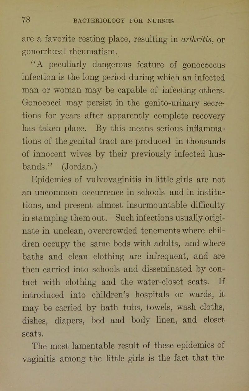 are a favorite resting place, resulting in arthritis, or gonorrhoeal rheumatism. peculiarly dangerous feature of gonococcus infection is the long period during which an infected man or woman may be capable of infecting others. Gonococci may persist in the genito-urinary secre- tions for years after apparently complete recovery has taken place. By this means serious inflamma- tions of the genital tract are produced in thousands of innocent wives by their previously infected hus- bands.” (Jordan.) Epidemics of vulvovaginitis in little girls are not an uncommon occurrence in schools and in institu- tions, and present almost insurmountable difficulty in stamping them out. Such infections usually origi- nate in unclean, overcrowded tenements where chil- dren occupy the same beds with adults, and where baths and clean clothing are infrequent, and are then carried into schools and disseminated by con- tact with clothing and the water-closet seats. If introduced into children’s hospitals or wards, it may be carried by bath tubs, towels, wash cloths, dishes, diapers, bed and body linen, and closet seats. The most lamentable result of these epidemics of vaginitis among the little girls is the fact that the