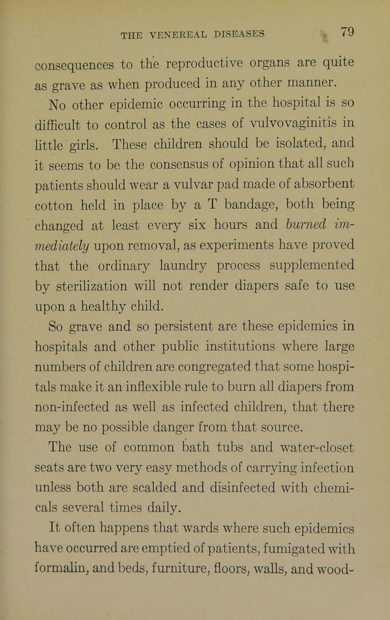 consequences to the reproductive organs are quite as grave as when produced in any other manner. No other epidemic occurring in the hospital is so difficult to control as the cases of vulvovaginitis in little girls. These children should be isolated, and it seems to be the consensus of opinion that all such patients should wear a vulvar pad made of absorbent cotton held in place by a T bandage, both being changed at least every six hours and burned im- mediately upon removal, as experiments have proved that the ordinary laundry process supplemented by sterilization will not render diapers safe to use upon a healthy child. So grave and so persistent are these epidemics in hospitals and other public institutions where large numbers of children are congregated that some hospi- tals make it an inflexible rule to burn all diapers from non-infected as well as infected children, that there may be no possible danger from that source. The use of common bath tubs and water-closet seats are two very easy methods of carrying infection unless both are scalded and disinfected with chemi- cals several times daily. It often happens that wards where such epidemics have occurred are emptied of patients, fumigated with formalin, and beds, furniture, floors, walls, and wood-