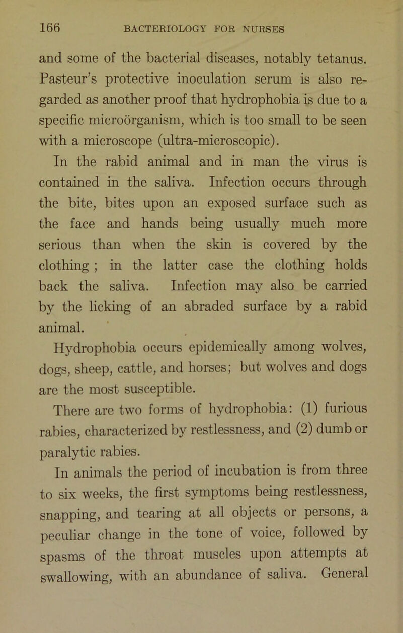 and some of the bacterial diseases, notably tetanus. Pasteur’s protective inoculation serum is also re- garded as another proof that hydrophobia is due to a specific microorganism, which is too small to be seen with a microscope (ultra-microscopic). In the rabid animal and in man the virus is contained in the saliva. Infection occurs through the bite, bites upon an exposed surface such as the face and hands being usually much more serious than when the skin is covered by the clothing ; in the latter case the clothing holds back the saliva. Infection may also be carried by the licking of an abraded surface by a rabid animal. Hydrophobia occurs epidemically among wolves, dogs, sheep, cattle, and horses; but wolves and dogs are the most susceptible. There are two forms of hydrophobia; (1) furious rabies, characterized by restlessness, and (2) dumb or paralytic rabies. In animals the period of incubation is from three to six weeks, the first symptoms being restlessness, snapping, and tearing at all objects or persons, a peculiar change in the tone of voice, followed by spasms of the throat muscles upon attempts at swallowing, with an abundance of saliva. General