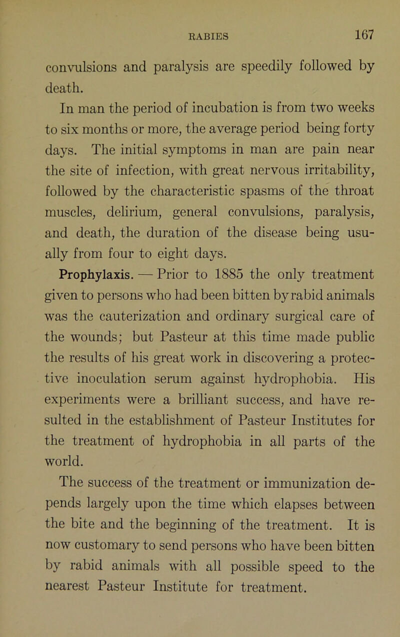 convulsions and paralysis are speedily followed by death. In man the period of incubation is from two weeks to six months or more, the average period being forty days. The initial symptoms in man are pain near the site of infection, with great nervous irritability, followed by the characteristic spasms of the throat muscles, delirium, general convulsions, paralysis, and death, the duration of the disease being usu- ally from four to eight days. Prophylaxis. — Prior to 1885 the only treatment given to persons who had been bitten by rabid animals was the cauterization and ordinary surgical care of the wounds; but Pasteur at this time made public the results of his great work in discovering a protec- tive inoculation serum against hydrophobia. His experiments were a brilliant success, and have re- sulted in the establishment of Pasteur Institutes for the treatment of hydrophobia in all parts of the world. The success of the treatment or immunization de- pends largely upon the time which elapses between the bite and the beginning of the treatment. It is now customary to send persons who have been bitten by rabid animals with all possible speed to the nearest Pasteur Institute for treatment.